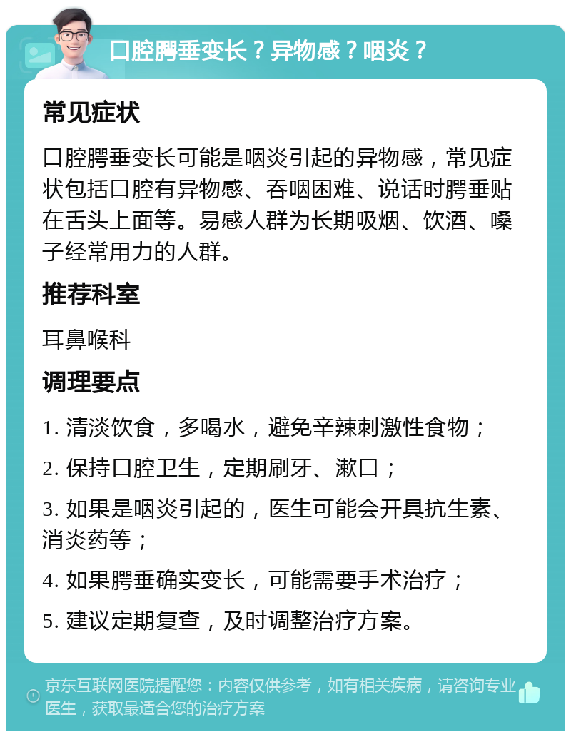 口腔腭垂变长？异物感？咽炎？ 常见症状 口腔腭垂变长可能是咽炎引起的异物感，常见症状包括口腔有异物感、吞咽困难、说话时腭垂贴在舌头上面等。易感人群为长期吸烟、饮酒、嗓子经常用力的人群。 推荐科室 耳鼻喉科 调理要点 1. 清淡饮食，多喝水，避免辛辣刺激性食物； 2. 保持口腔卫生，定期刷牙、漱口； 3. 如果是咽炎引起的，医生可能会开具抗生素、消炎药等； 4. 如果腭垂确实变长，可能需要手术治疗； 5. 建议定期复查，及时调整治疗方案。