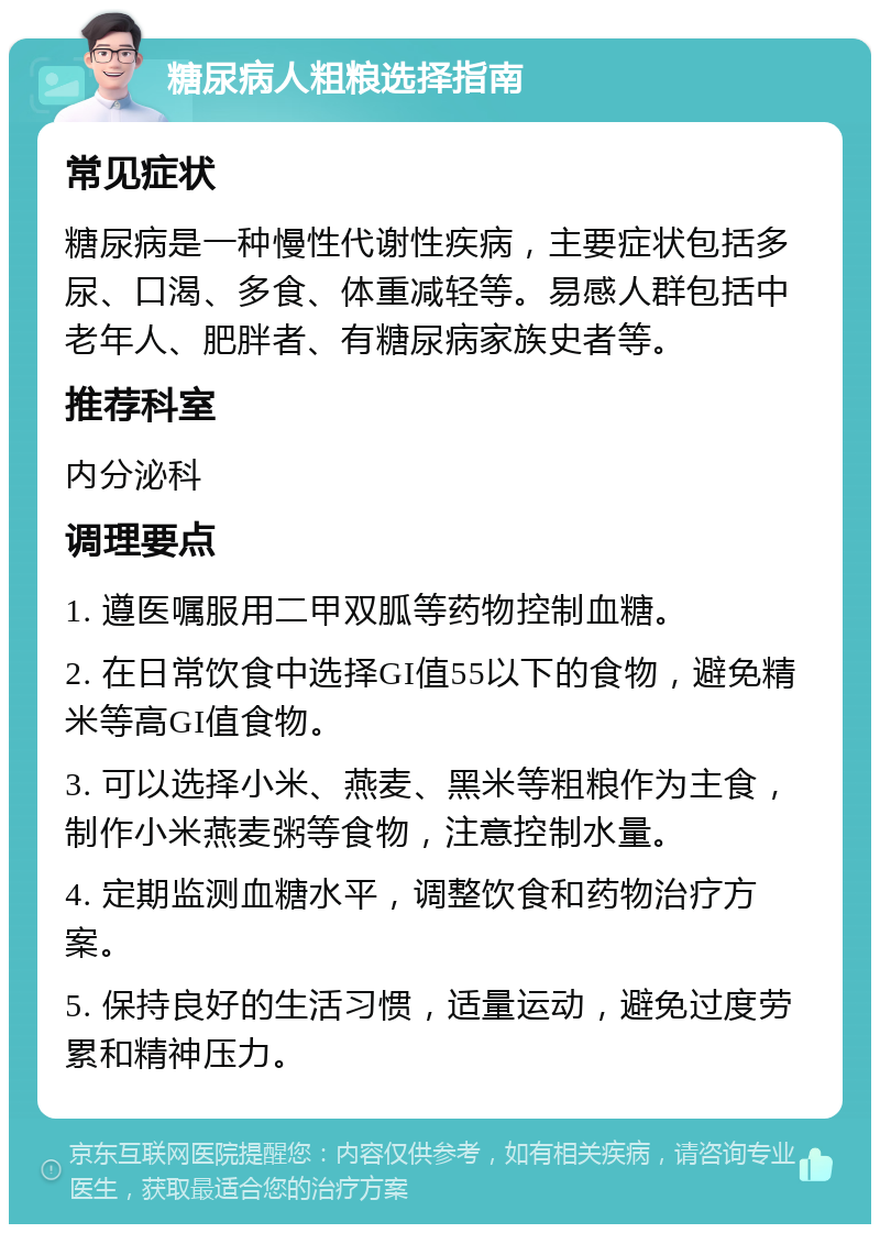 糖尿病人粗粮选择指南 常见症状 糖尿病是一种慢性代谢性疾病，主要症状包括多尿、口渴、多食、体重减轻等。易感人群包括中老年人、肥胖者、有糖尿病家族史者等。 推荐科室 内分泌科 调理要点 1. 遵医嘱服用二甲双胍等药物控制血糖。 2. 在日常饮食中选择GI值55以下的食物，避免精米等高GI值食物。 3. 可以选择小米、燕麦、黑米等粗粮作为主食，制作小米燕麦粥等食物，注意控制水量。 4. 定期监测血糖水平，调整饮食和药物治疗方案。 5. 保持良好的生活习惯，适量运动，避免过度劳累和精神压力。