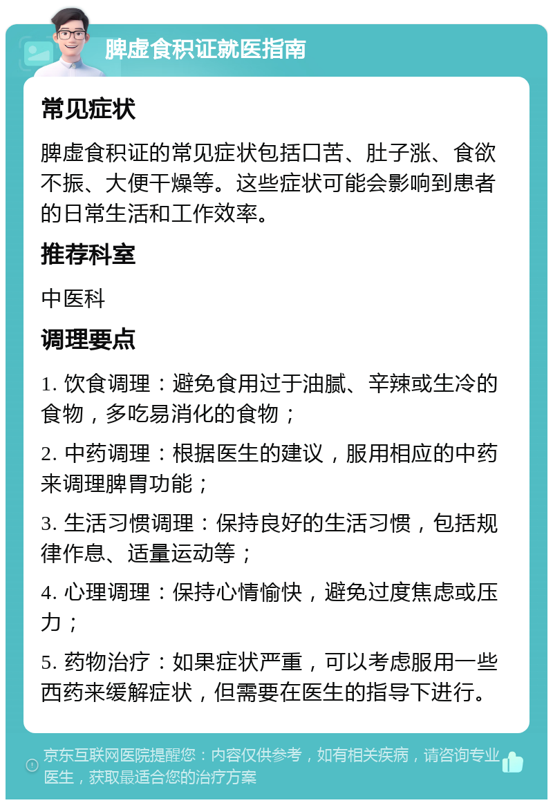 脾虚食积证就医指南 常见症状 脾虚食积证的常见症状包括口苦、肚子涨、食欲不振、大便干燥等。这些症状可能会影响到患者的日常生活和工作效率。 推荐科室 中医科 调理要点 1. 饮食调理：避免食用过于油腻、辛辣或生冷的食物，多吃易消化的食物； 2. 中药调理：根据医生的建议，服用相应的中药来调理脾胃功能； 3. 生活习惯调理：保持良好的生活习惯，包括规律作息、适量运动等； 4. 心理调理：保持心情愉快，避免过度焦虑或压力； 5. 药物治疗：如果症状严重，可以考虑服用一些西药来缓解症状，但需要在医生的指导下进行。