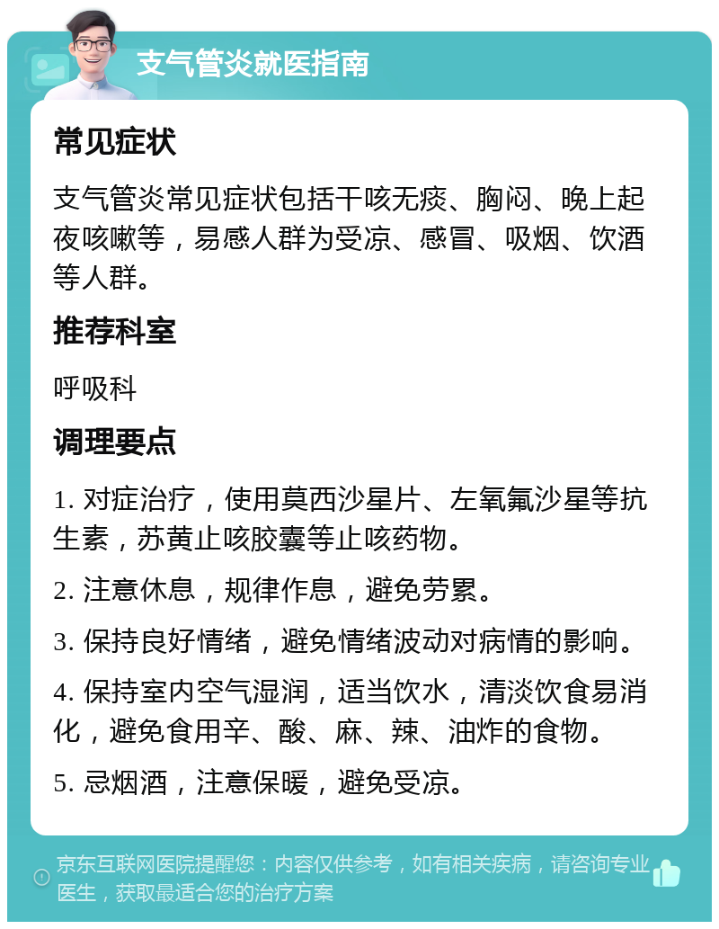 支气管炎就医指南 常见症状 支气管炎常见症状包括干咳无痰、胸闷、晚上起夜咳嗽等，易感人群为受凉、感冒、吸烟、饮酒等人群。 推荐科室 呼吸科 调理要点 1. 对症治疗，使用莫西沙星片、左氧氟沙星等抗生素，苏黄止咳胶囊等止咳药物。 2. 注意休息，规律作息，避免劳累。 3. 保持良好情绪，避免情绪波动对病情的影响。 4. 保持室内空气湿润，适当饮水，清淡饮食易消化，避免食用辛、酸、麻、辣、油炸的食物。 5. 忌烟酒，注意保暖，避免受凉。