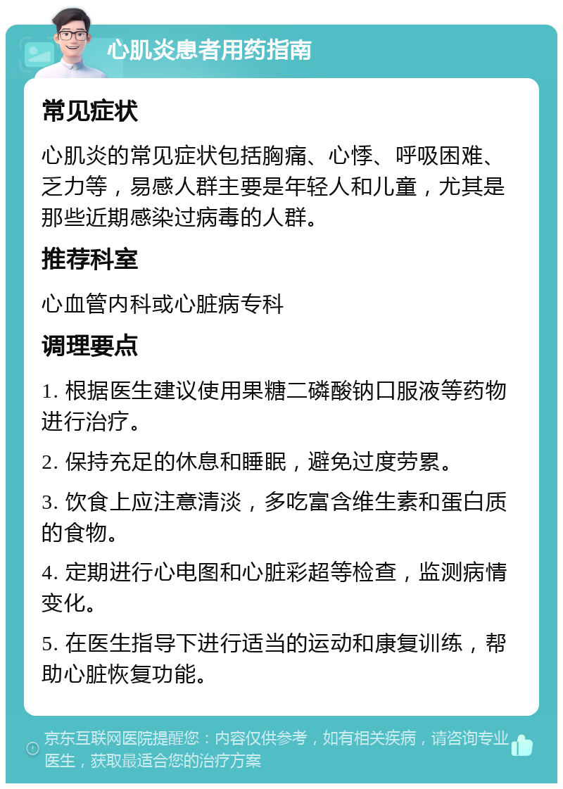 心肌炎患者用药指南 常见症状 心肌炎的常见症状包括胸痛、心悸、呼吸困难、乏力等，易感人群主要是年轻人和儿童，尤其是那些近期感染过病毒的人群。 推荐科室 心血管内科或心脏病专科 调理要点 1. 根据医生建议使用果糖二磷酸钠口服液等药物进行治疗。 2. 保持充足的休息和睡眠，避免过度劳累。 3. 饮食上应注意清淡，多吃富含维生素和蛋白质的食物。 4. 定期进行心电图和心脏彩超等检查，监测病情变化。 5. 在医生指导下进行适当的运动和康复训练，帮助心脏恢复功能。