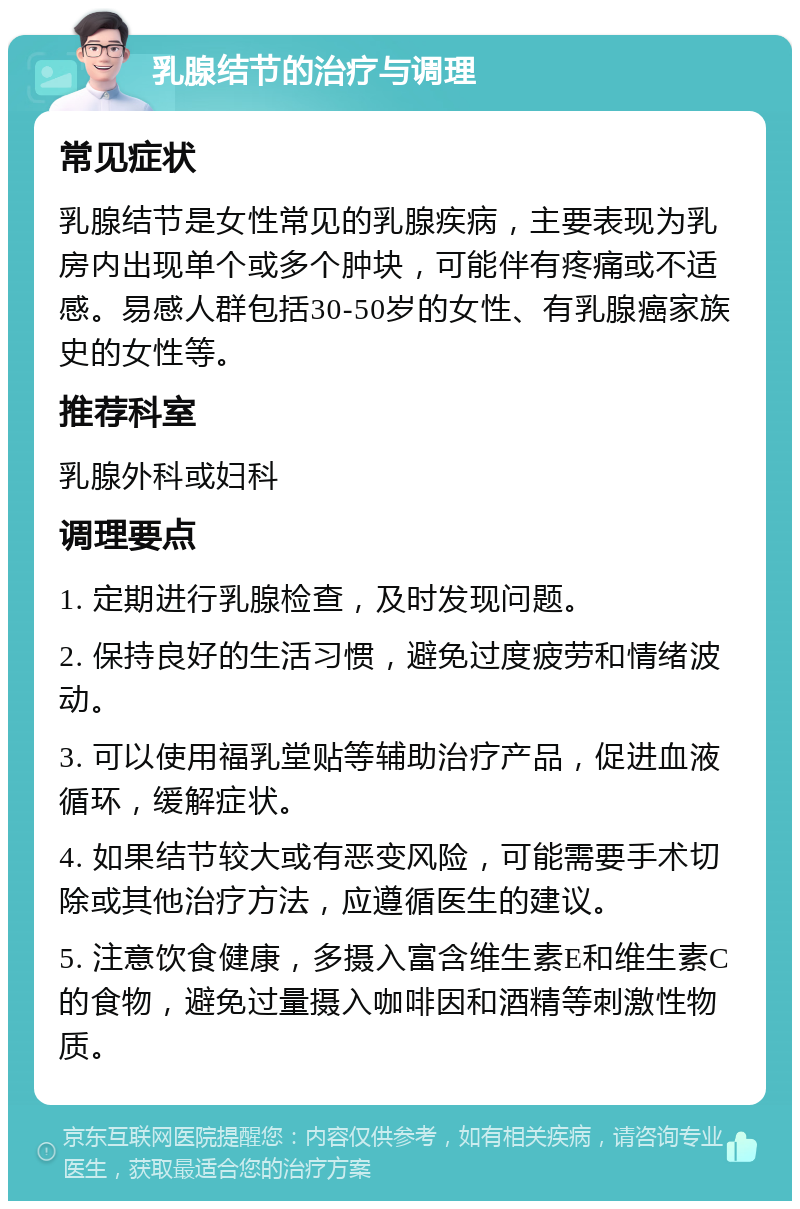 乳腺结节的治疗与调理 常见症状 乳腺结节是女性常见的乳腺疾病，主要表现为乳房内出现单个或多个肿块，可能伴有疼痛或不适感。易感人群包括30-50岁的女性、有乳腺癌家族史的女性等。 推荐科室 乳腺外科或妇科 调理要点 1. 定期进行乳腺检查，及时发现问题。 2. 保持良好的生活习惯，避免过度疲劳和情绪波动。 3. 可以使用福乳堂贴等辅助治疗产品，促进血液循环，缓解症状。 4. 如果结节较大或有恶变风险，可能需要手术切除或其他治疗方法，应遵循医生的建议。 5. 注意饮食健康，多摄入富含维生素E和维生素C的食物，避免过量摄入咖啡因和酒精等刺激性物质。