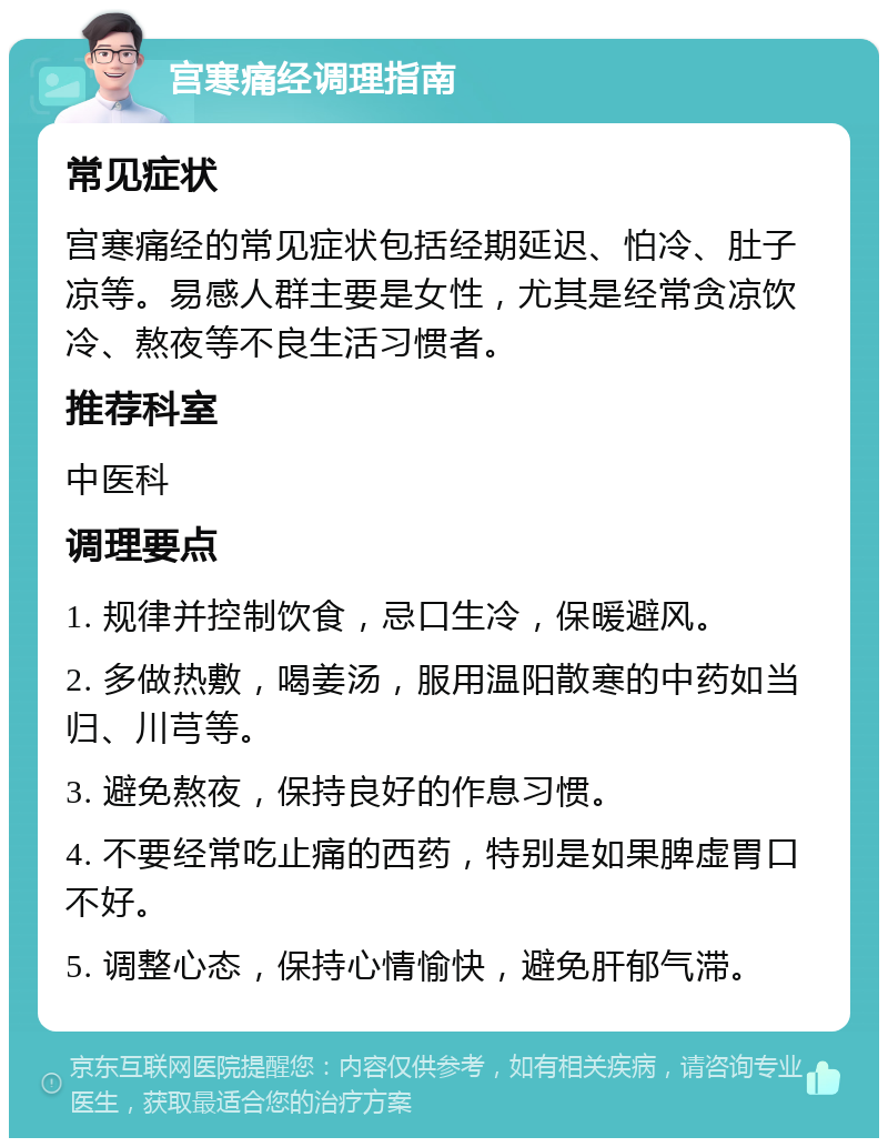 宫寒痛经调理指南 常见症状 宫寒痛经的常见症状包括经期延迟、怕冷、肚子凉等。易感人群主要是女性，尤其是经常贪凉饮冷、熬夜等不良生活习惯者。 推荐科室 中医科 调理要点 1. 规律并控制饮食，忌口生冷，保暖避风。 2. 多做热敷，喝姜汤，服用温阳散寒的中药如当归、川芎等。 3. 避免熬夜，保持良好的作息习惯。 4. 不要经常吃止痛的西药，特别是如果脾虚胃口不好。 5. 调整心态，保持心情愉快，避免肝郁气滞。