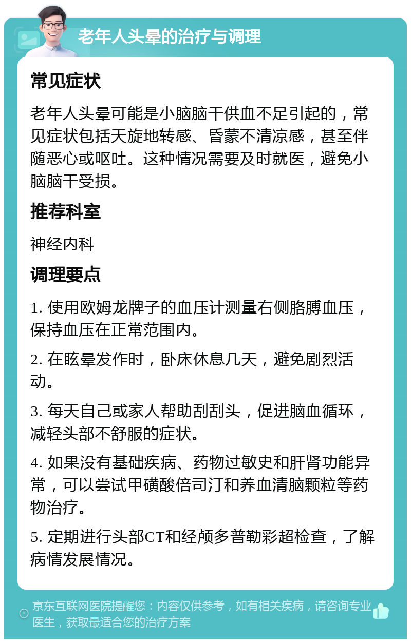 老年人头晕的治疗与调理 常见症状 老年人头晕可能是小脑脑干供血不足引起的，常见症状包括天旋地转感、昏蒙不清凉感，甚至伴随恶心或呕吐。这种情况需要及时就医，避免小脑脑干受损。 推荐科室 神经内科 调理要点 1. 使用欧姆龙牌子的血压计测量右侧胳膊血压，保持血压在正常范围内。 2. 在眩晕发作时，卧床休息几天，避免剧烈活动。 3. 每天自己或家人帮助刮刮头，促进脑血循环，减轻头部不舒服的症状。 4. 如果没有基础疾病、药物过敏史和肝肾功能异常，可以尝试甲磺酸倍司汀和养血清脑颗粒等药物治疗。 5. 定期进行头部CT和经颅多普勒彩超检查，了解病情发展情况。