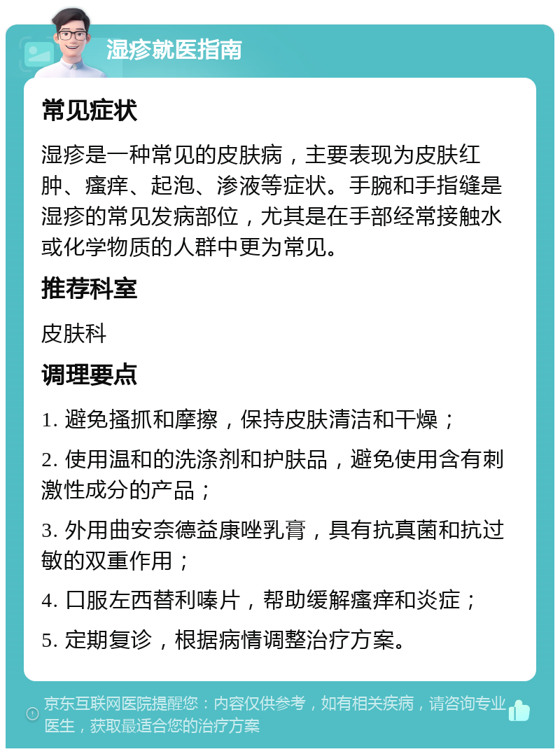 湿疹就医指南 常见症状 湿疹是一种常见的皮肤病，主要表现为皮肤红肿、瘙痒、起泡、渗液等症状。手腕和手指缝是湿疹的常见发病部位，尤其是在手部经常接触水或化学物质的人群中更为常见。 推荐科室 皮肤科 调理要点 1. 避免搔抓和摩擦，保持皮肤清洁和干燥； 2. 使用温和的洗涤剂和护肤品，避免使用含有刺激性成分的产品； 3. 外用曲安奈德益康唑乳膏，具有抗真菌和抗过敏的双重作用； 4. 口服左西替利嗪片，帮助缓解瘙痒和炎症； 5. 定期复诊，根据病情调整治疗方案。