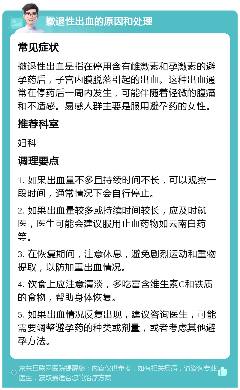 撤退性出血的原因和处理 常见症状 撤退性出血是指在停用含有雌激素和孕激素的避孕药后，子宫内膜脱落引起的出血。这种出血通常在停药后一周内发生，可能伴随着轻微的腹痛和不适感。易感人群主要是服用避孕药的女性。 推荐科室 妇科 调理要点 1. 如果出血量不多且持续时间不长，可以观察一段时间，通常情况下会自行停止。 2. 如果出血量较多或持续时间较长，应及时就医，医生可能会建议服用止血药物如云南白药等。 3. 在恢复期间，注意休息，避免剧烈运动和重物提取，以防加重出血情况。 4. 饮食上应注意清淡，多吃富含维生素C和铁质的食物，帮助身体恢复。 5. 如果出血情况反复出现，建议咨询医生，可能需要调整避孕药的种类或剂量，或者考虑其他避孕方法。