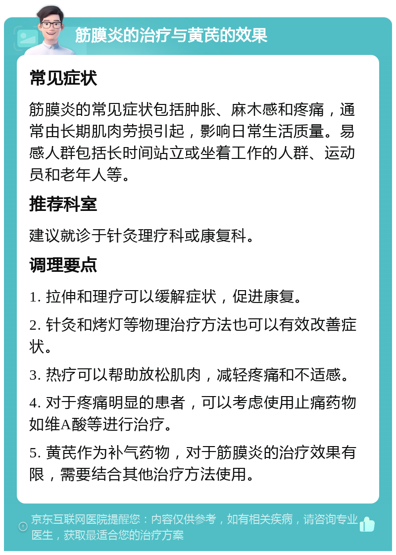 筋膜炎的治疗与黄芪的效果 常见症状 筋膜炎的常见症状包括肿胀、麻木感和疼痛，通常由长期肌肉劳损引起，影响日常生活质量。易感人群包括长时间站立或坐着工作的人群、运动员和老年人等。 推荐科室 建议就诊于针灸理疗科或康复科。 调理要点 1. 拉伸和理疗可以缓解症状，促进康复。 2. 针灸和烤灯等物理治疗方法也可以有效改善症状。 3. 热疗可以帮助放松肌肉，减轻疼痛和不适感。 4. 对于疼痛明显的患者，可以考虑使用止痛药物如维A酸等进行治疗。 5. 黄芪作为补气药物，对于筋膜炎的治疗效果有限，需要结合其他治疗方法使用。