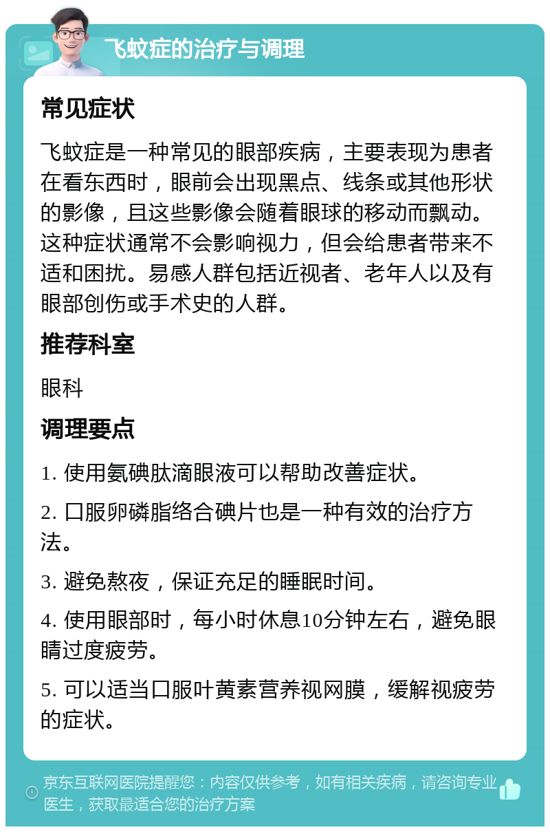 飞蚊症的治疗与调理 常见症状 飞蚊症是一种常见的眼部疾病，主要表现为患者在看东西时，眼前会出现黑点、线条或其他形状的影像，且这些影像会随着眼球的移动而飘动。这种症状通常不会影响视力，但会给患者带来不适和困扰。易感人群包括近视者、老年人以及有眼部创伤或手术史的人群。 推荐科室 眼科 调理要点 1. 使用氨碘肽滴眼液可以帮助改善症状。 2. 口服卵磷脂络合碘片也是一种有效的治疗方法。 3. 避免熬夜，保证充足的睡眠时间。 4. 使用眼部时，每小时休息10分钟左右，避免眼睛过度疲劳。 5. 可以适当口服叶黄素营养视网膜，缓解视疲劳的症状。