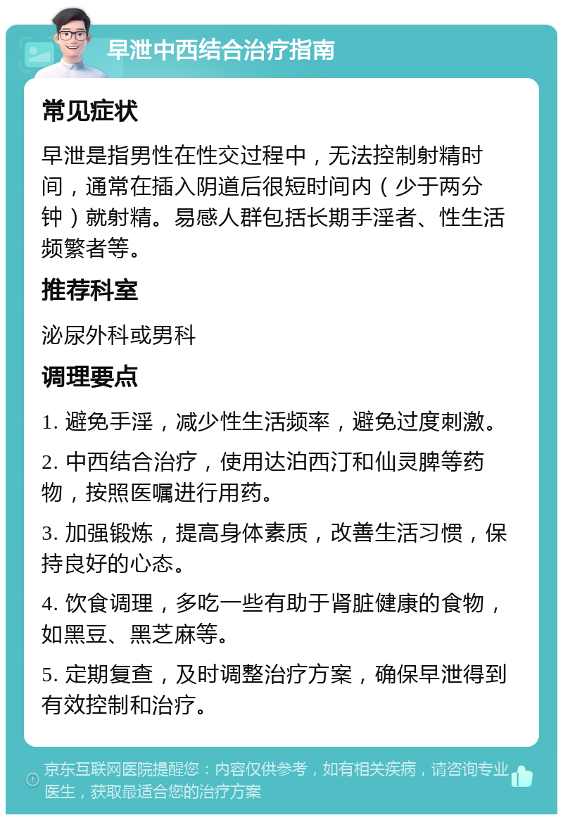 早泄中西结合治疗指南 常见症状 早泄是指男性在性交过程中，无法控制射精时间，通常在插入阴道后很短时间内（少于两分钟）就射精。易感人群包括长期手淫者、性生活频繁者等。 推荐科室 泌尿外科或男科 调理要点 1. 避免手淫，减少性生活频率，避免过度刺激。 2. 中西结合治疗，使用达泊西汀和仙灵脾等药物，按照医嘱进行用药。 3. 加强锻炼，提高身体素质，改善生活习惯，保持良好的心态。 4. 饮食调理，多吃一些有助于肾脏健康的食物，如黑豆、黑芝麻等。 5. 定期复查，及时调整治疗方案，确保早泄得到有效控制和治疗。