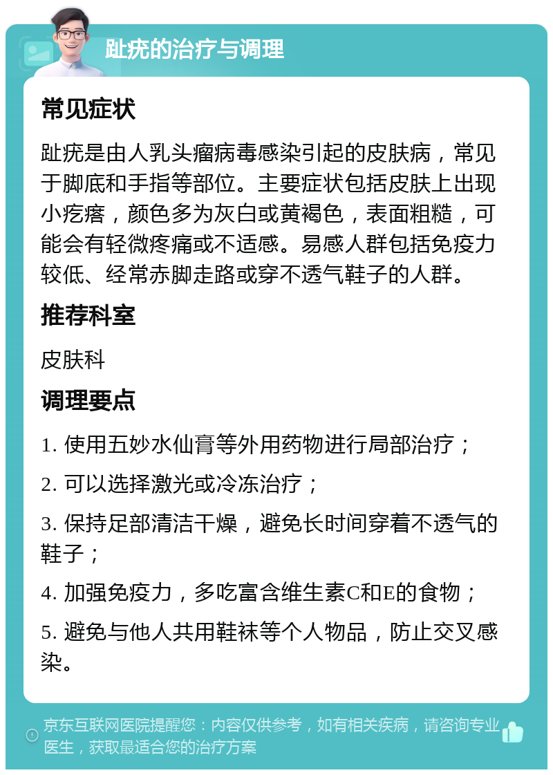 趾疣的治疗与调理 常见症状 趾疣是由人乳头瘤病毒感染引起的皮肤病，常见于脚底和手指等部位。主要症状包括皮肤上出现小疙瘩，颜色多为灰白或黄褐色，表面粗糙，可能会有轻微疼痛或不适感。易感人群包括免疫力较低、经常赤脚走路或穿不透气鞋子的人群。 推荐科室 皮肤科 调理要点 1. 使用五妙水仙膏等外用药物进行局部治疗； 2. 可以选择激光或冷冻治疗； 3. 保持足部清洁干燥，避免长时间穿着不透气的鞋子； 4. 加强免疫力，多吃富含维生素C和E的食物； 5. 避免与他人共用鞋袜等个人物品，防止交叉感染。