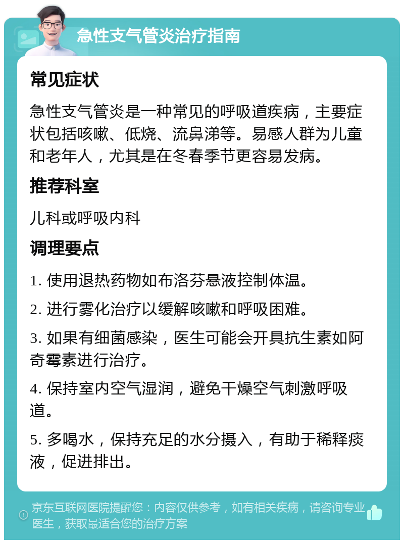 急性支气管炎治疗指南 常见症状 急性支气管炎是一种常见的呼吸道疾病，主要症状包括咳嗽、低烧、流鼻涕等。易感人群为儿童和老年人，尤其是在冬春季节更容易发病。 推荐科室 儿科或呼吸内科 调理要点 1. 使用退热药物如布洛芬悬液控制体温。 2. 进行雾化治疗以缓解咳嗽和呼吸困难。 3. 如果有细菌感染，医生可能会开具抗生素如阿奇霉素进行治疗。 4. 保持室内空气湿润，避免干燥空气刺激呼吸道。 5. 多喝水，保持充足的水分摄入，有助于稀释痰液，促进排出。