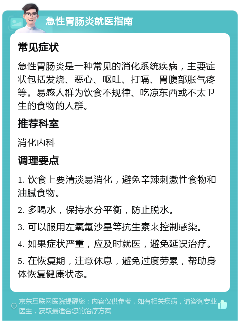 急性胃肠炎就医指南 常见症状 急性胃肠炎是一种常见的消化系统疾病，主要症状包括发烧、恶心、呕吐、打嗝、胃腹部胀气疼等。易感人群为饮食不规律、吃凉东西或不太卫生的食物的人群。 推荐科室 消化内科 调理要点 1. 饮食上要清淡易消化，避免辛辣刺激性食物和油腻食物。 2. 多喝水，保持水分平衡，防止脱水。 3. 可以服用左氧氟沙星等抗生素来控制感染。 4. 如果症状严重，应及时就医，避免延误治疗。 5. 在恢复期，注意休息，避免过度劳累，帮助身体恢复健康状态。