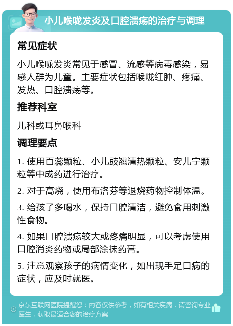 小儿喉咙发炎及口腔溃疡的治疗与调理 常见症状 小儿喉咙发炎常见于感冒、流感等病毒感染，易感人群为儿童。主要症状包括喉咙红肿、疼痛、发热、口腔溃疡等。 推荐科室 儿科或耳鼻喉科 调理要点 1. 使用百蕊颗粒、小儿豉翘清热颗粒、安儿宁颗粒等中成药进行治疗。 2. 对于高烧，使用布洛芬等退烧药物控制体温。 3. 给孩子多喝水，保持口腔清洁，避免食用刺激性食物。 4. 如果口腔溃疡较大或疼痛明显，可以考虑使用口腔消炎药物或局部涂抹药膏。 5. 注意观察孩子的病情变化，如出现手足口病的症状，应及时就医。