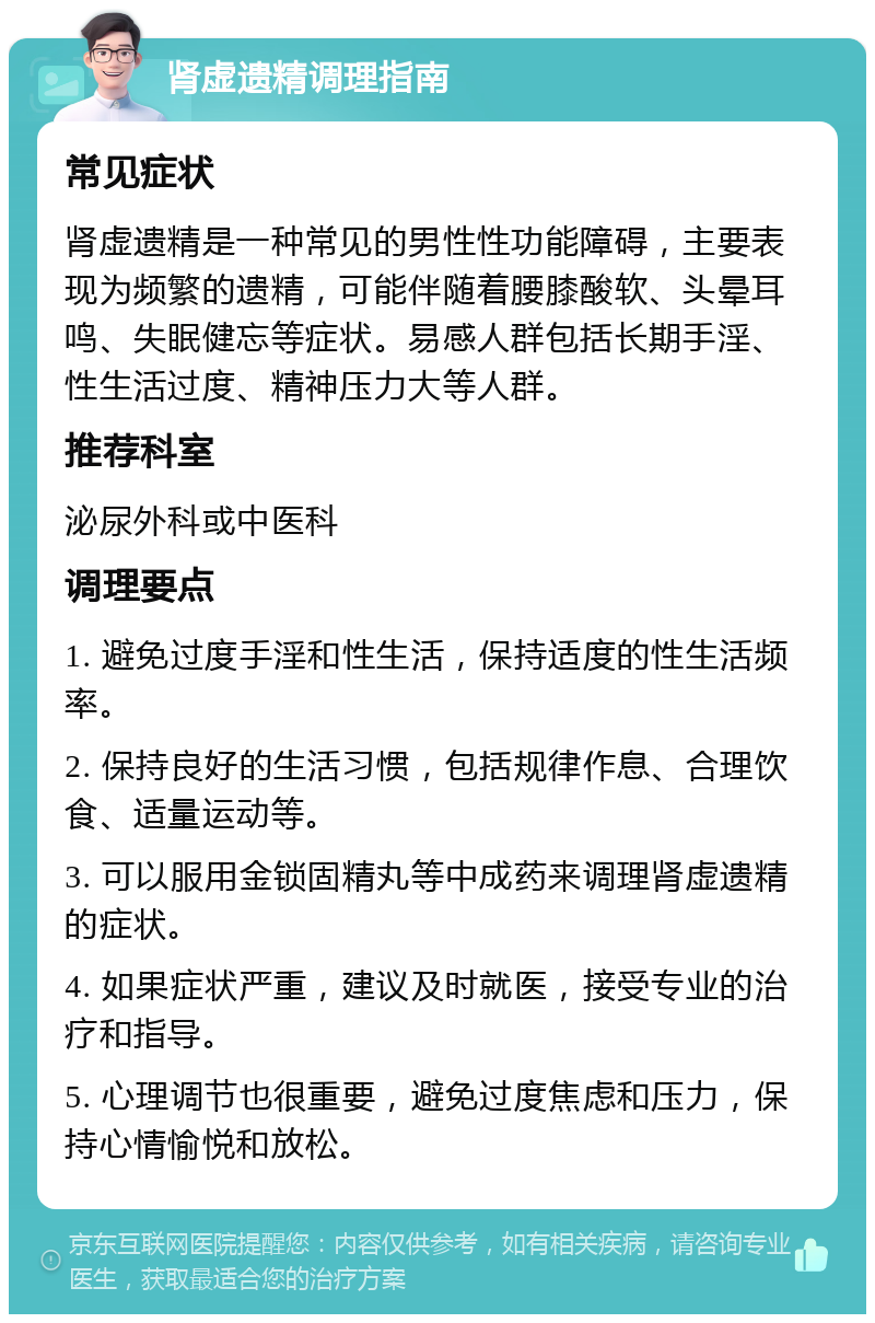 肾虚遗精调理指南 常见症状 肾虚遗精是一种常见的男性性功能障碍，主要表现为频繁的遗精，可能伴随着腰膝酸软、头晕耳鸣、失眠健忘等症状。易感人群包括长期手淫、性生活过度、精神压力大等人群。 推荐科室 泌尿外科或中医科 调理要点 1. 避免过度手淫和性生活，保持适度的性生活频率。 2. 保持良好的生活习惯，包括规律作息、合理饮食、适量运动等。 3. 可以服用金锁固精丸等中成药来调理肾虚遗精的症状。 4. 如果症状严重，建议及时就医，接受专业的治疗和指导。 5. 心理调节也很重要，避免过度焦虑和压力，保持心情愉悦和放松。