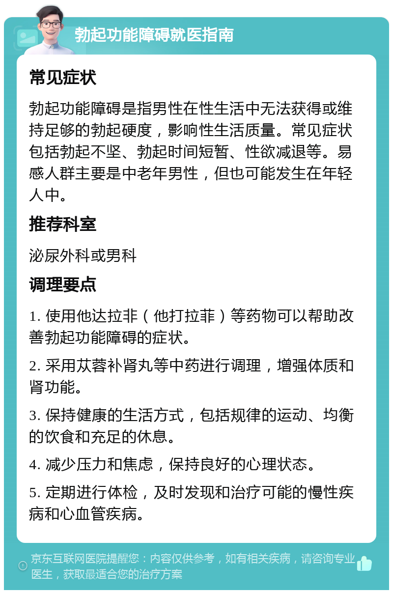 勃起功能障碍就医指南 常见症状 勃起功能障碍是指男性在性生活中无法获得或维持足够的勃起硬度，影响性生活质量。常见症状包括勃起不坚、勃起时间短暂、性欲减退等。易感人群主要是中老年男性，但也可能发生在年轻人中。 推荐科室 泌尿外科或男科 调理要点 1. 使用他达拉非（他打拉菲）等药物可以帮助改善勃起功能障碍的症状。 2. 采用苁蓉补肾丸等中药进行调理，增强体质和肾功能。 3. 保持健康的生活方式，包括规律的运动、均衡的饮食和充足的休息。 4. 减少压力和焦虑，保持良好的心理状态。 5. 定期进行体检，及时发现和治疗可能的慢性疾病和心血管疾病。