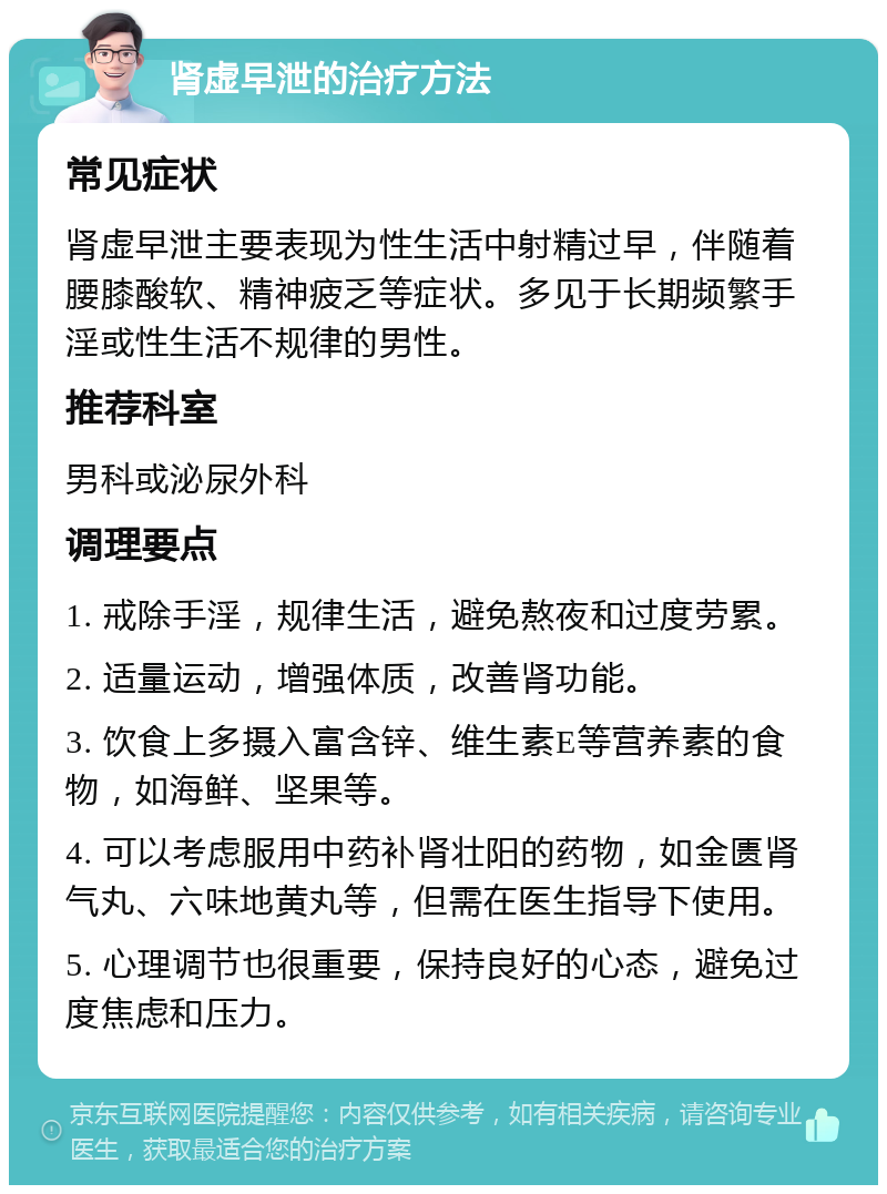 肾虚早泄的治疗方法 常见症状 肾虚早泄主要表现为性生活中射精过早，伴随着腰膝酸软、精神疲乏等症状。多见于长期频繁手淫或性生活不规律的男性。 推荐科室 男科或泌尿外科 调理要点 1. 戒除手淫，规律生活，避免熬夜和过度劳累。 2. 适量运动，增强体质，改善肾功能。 3. 饮食上多摄入富含锌、维生素E等营养素的食物，如海鲜、坚果等。 4. 可以考虑服用中药补肾壮阳的药物，如金匮肾气丸、六味地黄丸等，但需在医生指导下使用。 5. 心理调节也很重要，保持良好的心态，避免过度焦虑和压力。