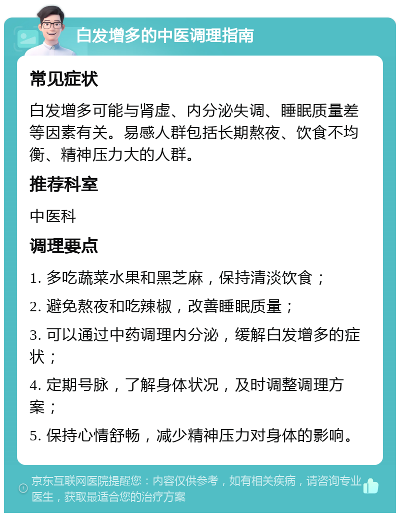 白发增多的中医调理指南 常见症状 白发增多可能与肾虚、内分泌失调、睡眠质量差等因素有关。易感人群包括长期熬夜、饮食不均衡、精神压力大的人群。 推荐科室 中医科 调理要点 1. 多吃蔬菜水果和黑芝麻，保持清淡饮食； 2. 避免熬夜和吃辣椒，改善睡眠质量； 3. 可以通过中药调理内分泌，缓解白发增多的症状； 4. 定期号脉，了解身体状况，及时调整调理方案； 5. 保持心情舒畅，减少精神压力对身体的影响。