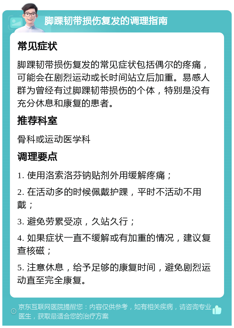 脚踝韧带损伤复发的调理指南 常见症状 脚踝韧带损伤复发的常见症状包括偶尔的疼痛，可能会在剧烈运动或长时间站立后加重。易感人群为曾经有过脚踝韧带损伤的个体，特别是没有充分休息和康复的患者。 推荐科室 骨科或运动医学科 调理要点 1. 使用洛索洛芬钠贴剂外用缓解疼痛； 2. 在活动多的时候佩戴护踝，平时不活动不用戴； 3. 避免劳累受凉，久站久行； 4. 如果症状一直不缓解或有加重的情况，建议复查核磁； 5. 注意休息，给予足够的康复时间，避免剧烈运动直至完全康复。