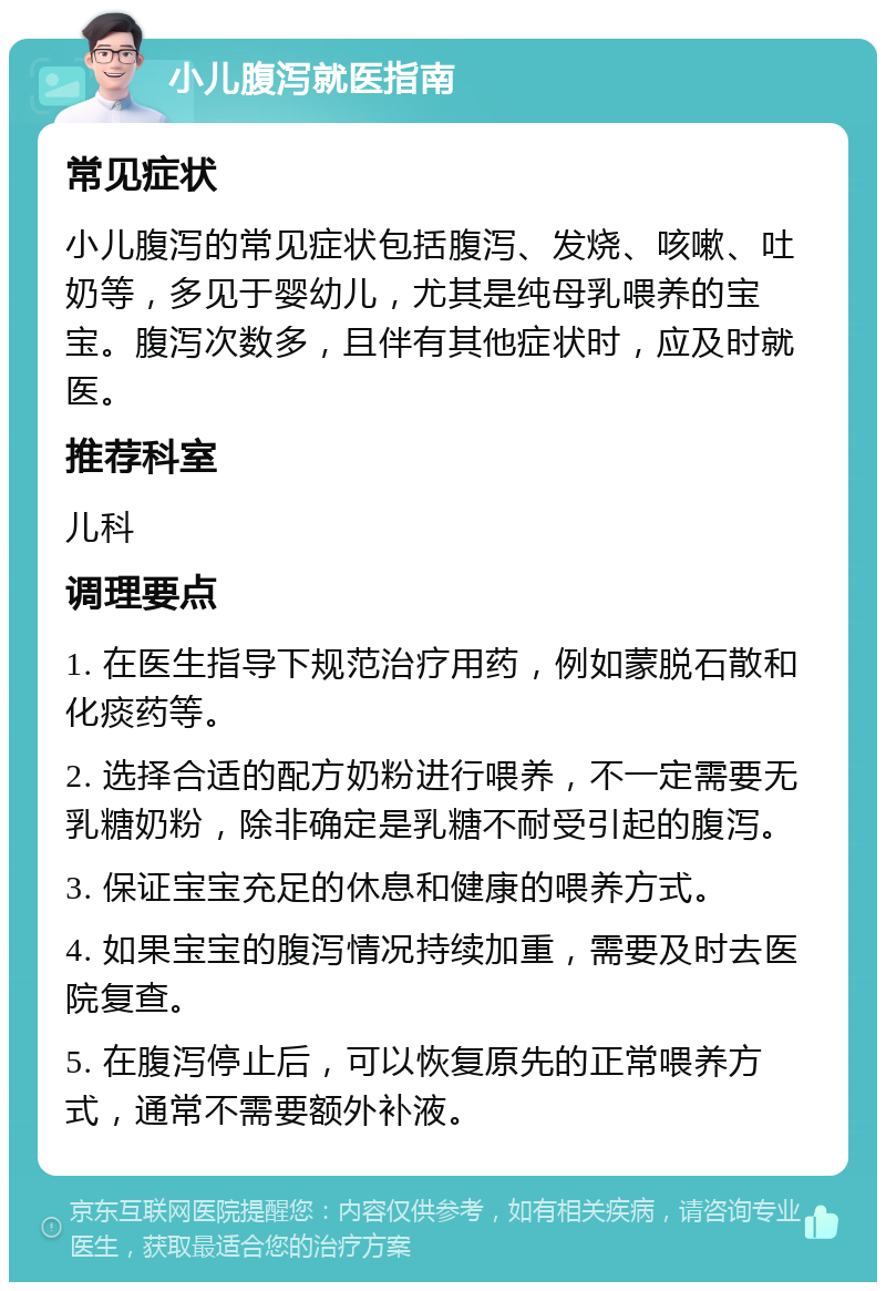 小儿腹泻就医指南 常见症状 小儿腹泻的常见症状包括腹泻、发烧、咳嗽、吐奶等，多见于婴幼儿，尤其是纯母乳喂养的宝宝。腹泻次数多，且伴有其他症状时，应及时就医。 推荐科室 儿科 调理要点 1. 在医生指导下规范治疗用药，例如蒙脱石散和化痰药等。 2. 选择合适的配方奶粉进行喂养，不一定需要无乳糖奶粉，除非确定是乳糖不耐受引起的腹泻。 3. 保证宝宝充足的休息和健康的喂养方式。 4. 如果宝宝的腹泻情况持续加重，需要及时去医院复查。 5. 在腹泻停止后，可以恢复原先的正常喂养方式，通常不需要额外补液。