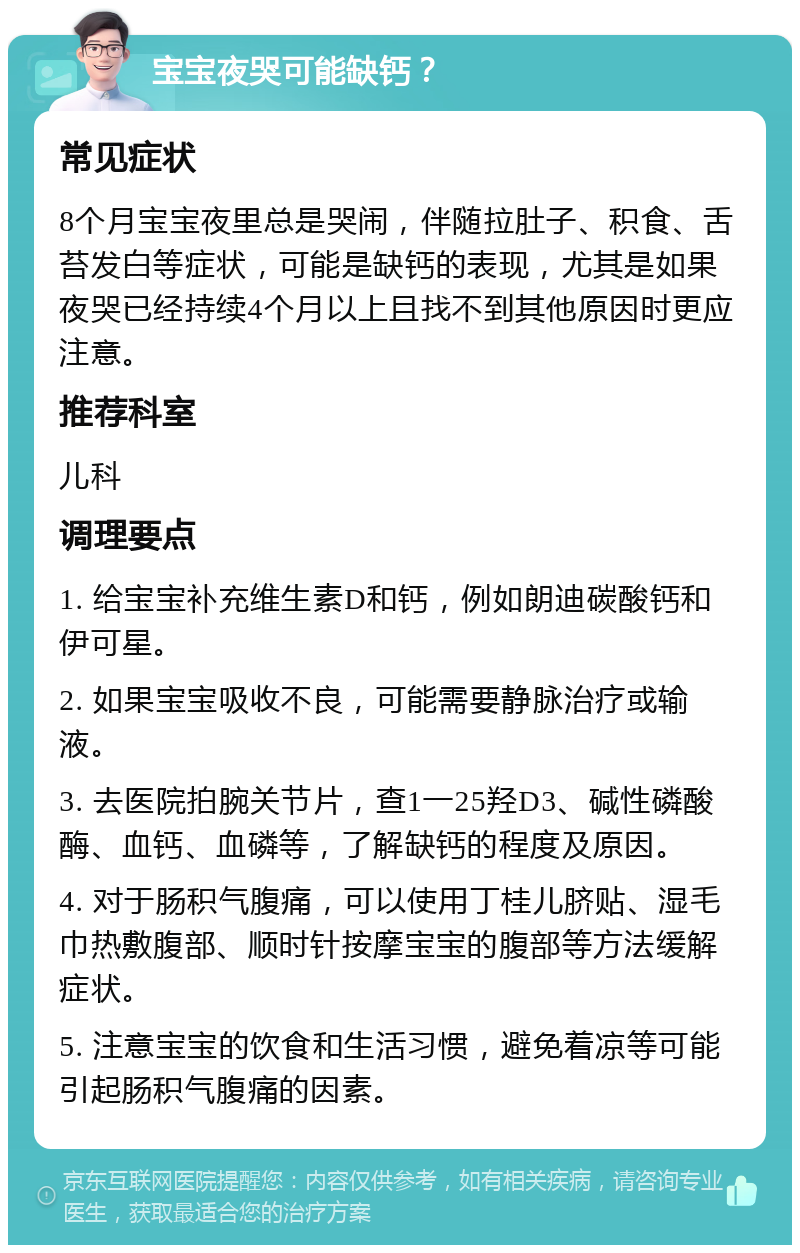 宝宝夜哭可能缺钙？ 常见症状 8个月宝宝夜里总是哭闹，伴随拉肚子、积食、舌苔发白等症状，可能是缺钙的表现，尤其是如果夜哭已经持续4个月以上且找不到其他原因时更应注意。 推荐科室 儿科 调理要点 1. 给宝宝补充维生素D和钙，例如朗迪碳酸钙和伊可星。 2. 如果宝宝吸收不良，可能需要静脉治疗或输液。 3. 去医院拍腕关节片，查1一25羟D3、碱性磷酸酶、血钙、血磷等，了解缺钙的程度及原因。 4. 对于肠积气腹痛，可以使用丁桂儿脐贴、湿毛巾热敷腹部、顺时针按摩宝宝的腹部等方法缓解症状。 5. 注意宝宝的饮食和生活习惯，避免着凉等可能引起肠积气腹痛的因素。