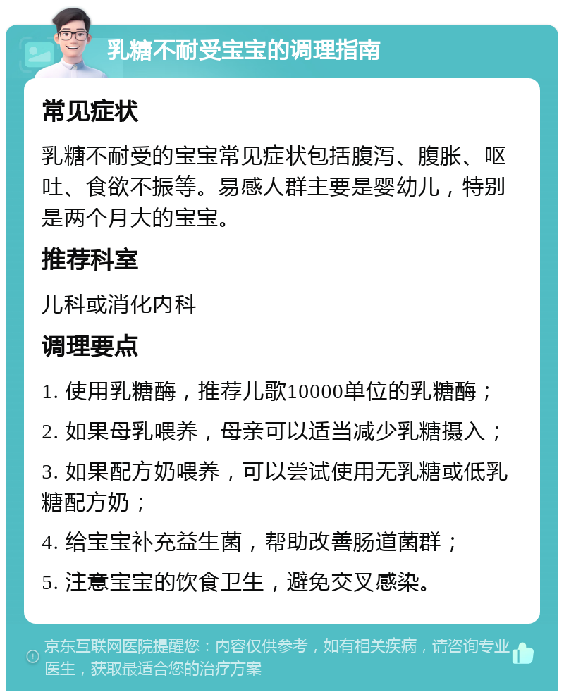 乳糖不耐受宝宝的调理指南 常见症状 乳糖不耐受的宝宝常见症状包括腹泻、腹胀、呕吐、食欲不振等。易感人群主要是婴幼儿，特别是两个月大的宝宝。 推荐科室 儿科或消化内科 调理要点 1. 使用乳糖酶，推荐儿歌10000单位的乳糖酶； 2. 如果母乳喂养，母亲可以适当减少乳糖摄入； 3. 如果配方奶喂养，可以尝试使用无乳糖或低乳糖配方奶； 4. 给宝宝补充益生菌，帮助改善肠道菌群； 5. 注意宝宝的饮食卫生，避免交叉感染。