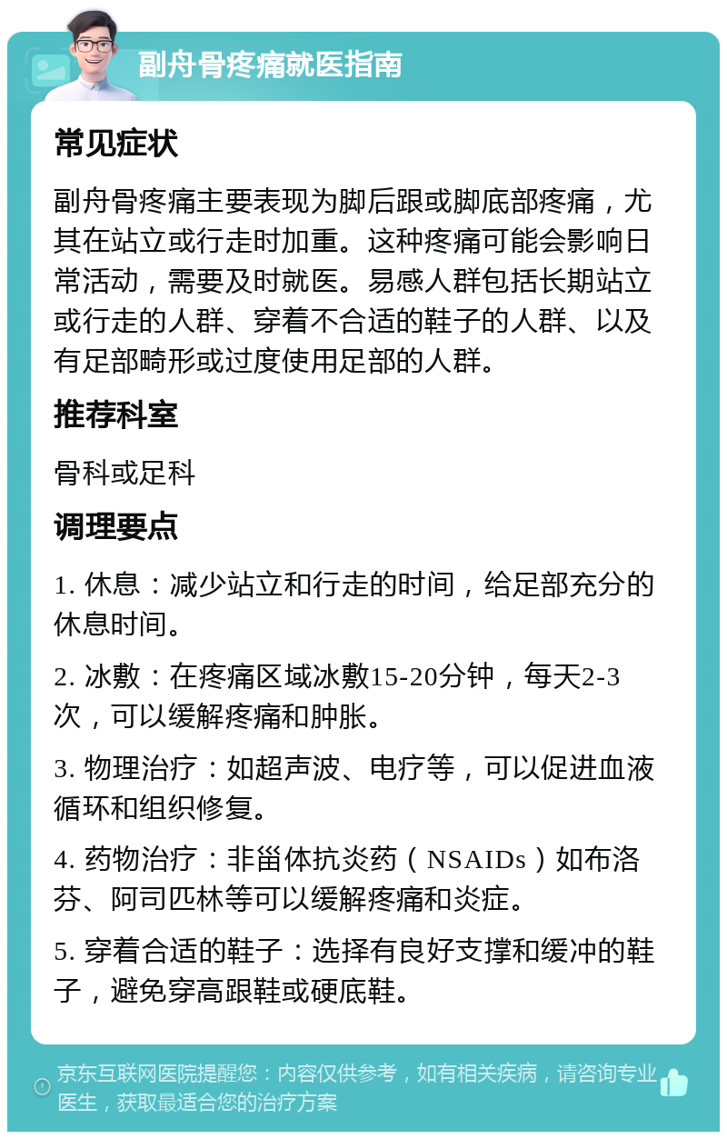 副舟骨疼痛就医指南 常见症状 副舟骨疼痛主要表现为脚后跟或脚底部疼痛，尤其在站立或行走时加重。这种疼痛可能会影响日常活动，需要及时就医。易感人群包括长期站立或行走的人群、穿着不合适的鞋子的人群、以及有足部畸形或过度使用足部的人群。 推荐科室 骨科或足科 调理要点 1. 休息：减少站立和行走的时间，给足部充分的休息时间。 2. 冰敷：在疼痛区域冰敷15-20分钟，每天2-3次，可以缓解疼痛和肿胀。 3. 物理治疗：如超声波、电疗等，可以促进血液循环和组织修复。 4. 药物治疗：非甾体抗炎药（NSAIDs）如布洛芬、阿司匹林等可以缓解疼痛和炎症。 5. 穿着合适的鞋子：选择有良好支撑和缓冲的鞋子，避免穿高跟鞋或硬底鞋。