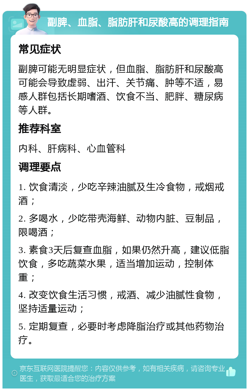 副脾、血脂、脂肪肝和尿酸高的调理指南 常见症状 副脾可能无明显症状，但血脂、脂肪肝和尿酸高可能会导致虚弱、出汗、关节痛、肿等不适，易感人群包括长期嗜酒、饮食不当、肥胖、糖尿病等人群。 推荐科室 内科、肝病科、心血管科 调理要点 1. 饮食清淡，少吃辛辣油腻及生冷食物，戒烟戒酒； 2. 多喝水，少吃带壳海鲜、动物内脏、豆制品，限喝酒； 3. 素食3天后复查血脂，如果仍然升高，建议低脂饮食，多吃蔬菜水果，适当增加运动，控制体重； 4. 改变饮食生活习惯，戒酒、减少油腻性食物，坚持适量运动； 5. 定期复查，必要时考虑降脂治疗或其他药物治疗。