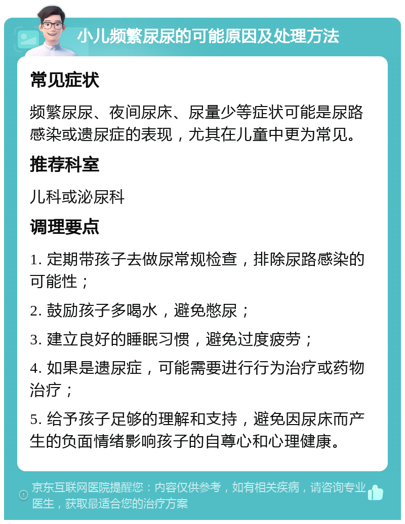 小儿频繁尿尿的可能原因及处理方法 常见症状 频繁尿尿、夜间尿床、尿量少等症状可能是尿路感染或遗尿症的表现，尤其在儿童中更为常见。 推荐科室 儿科或泌尿科 调理要点 1. 定期带孩子去做尿常规检查，排除尿路感染的可能性； 2. 鼓励孩子多喝水，避免憋尿； 3. 建立良好的睡眠习惯，避免过度疲劳； 4. 如果是遗尿症，可能需要进行行为治疗或药物治疗； 5. 给予孩子足够的理解和支持，避免因尿床而产生的负面情绪影响孩子的自尊心和心理健康。