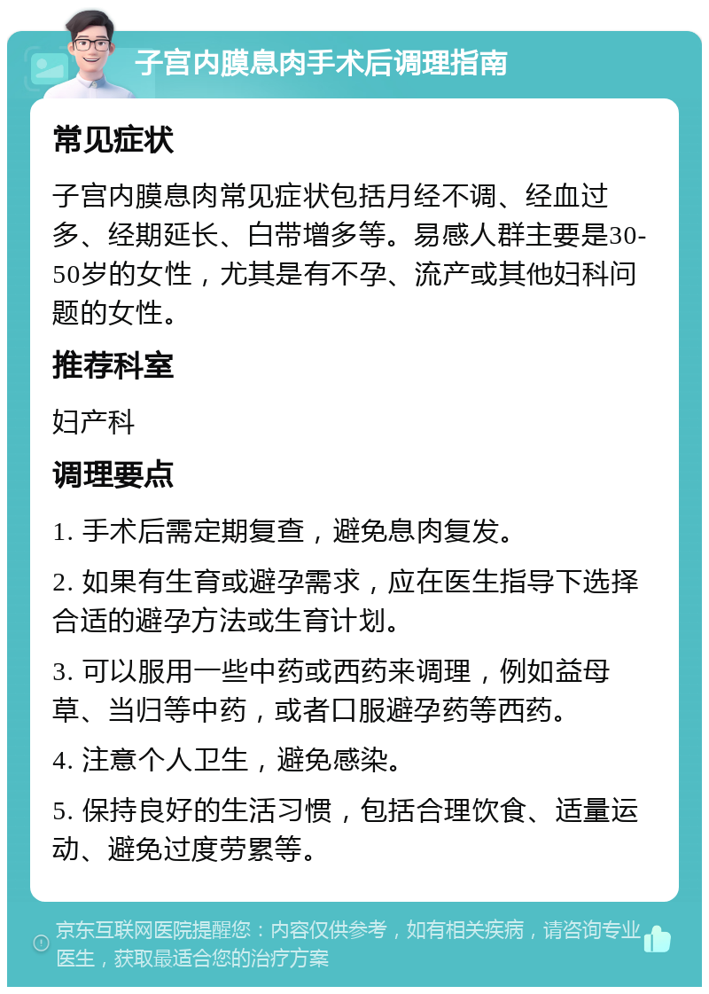 子宫内膜息肉手术后调理指南 常见症状 子宫内膜息肉常见症状包括月经不调、经血过多、经期延长、白带增多等。易感人群主要是30-50岁的女性，尤其是有不孕、流产或其他妇科问题的女性。 推荐科室 妇产科 调理要点 1. 手术后需定期复查，避免息肉复发。 2. 如果有生育或避孕需求，应在医生指导下选择合适的避孕方法或生育计划。 3. 可以服用一些中药或西药来调理，例如益母草、当归等中药，或者口服避孕药等西药。 4. 注意个人卫生，避免感染。 5. 保持良好的生活习惯，包括合理饮食、适量运动、避免过度劳累等。