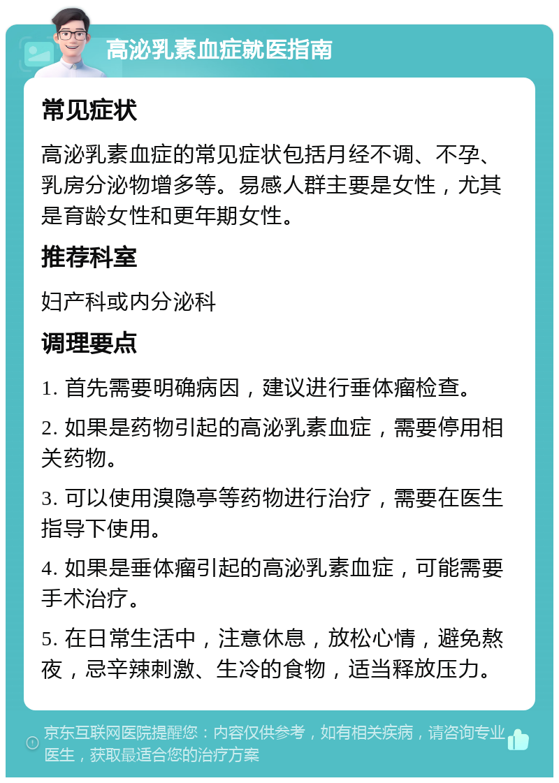 高泌乳素血症就医指南 常见症状 高泌乳素血症的常见症状包括月经不调、不孕、乳房分泌物增多等。易感人群主要是女性，尤其是育龄女性和更年期女性。 推荐科室 妇产科或内分泌科 调理要点 1. 首先需要明确病因，建议进行垂体瘤检查。 2. 如果是药物引起的高泌乳素血症，需要停用相关药物。 3. 可以使用溴隐亭等药物进行治疗，需要在医生指导下使用。 4. 如果是垂体瘤引起的高泌乳素血症，可能需要手术治疗。 5. 在日常生活中，注意休息，放松心情，避免熬夜，忌辛辣刺激、生冷的食物，适当释放压力。