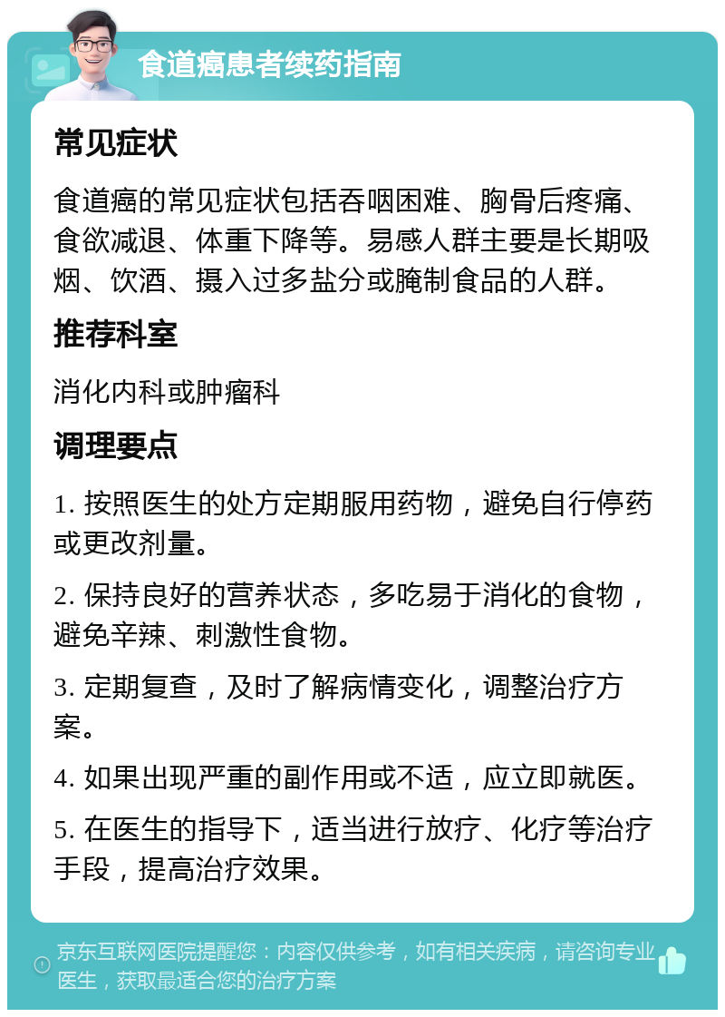 食道癌患者续药指南 常见症状 食道癌的常见症状包括吞咽困难、胸骨后疼痛、食欲减退、体重下降等。易感人群主要是长期吸烟、饮酒、摄入过多盐分或腌制食品的人群。 推荐科室 消化内科或肿瘤科 调理要点 1. 按照医生的处方定期服用药物，避免自行停药或更改剂量。 2. 保持良好的营养状态，多吃易于消化的食物，避免辛辣、刺激性食物。 3. 定期复查，及时了解病情变化，调整治疗方案。 4. 如果出现严重的副作用或不适，应立即就医。 5. 在医生的指导下，适当进行放疗、化疗等治疗手段，提高治疗效果。