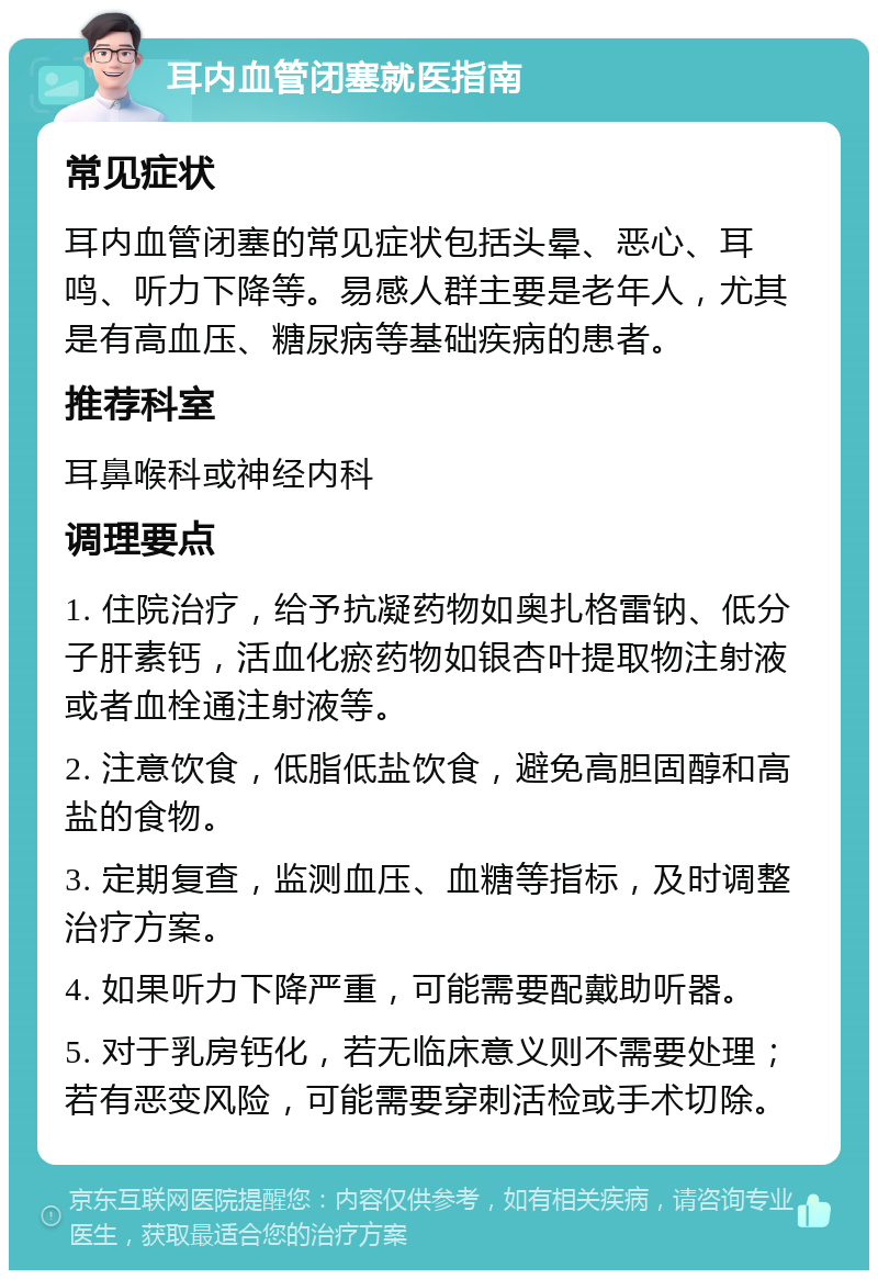 耳内血管闭塞就医指南 常见症状 耳内血管闭塞的常见症状包括头晕、恶心、耳鸣、听力下降等。易感人群主要是老年人，尤其是有高血压、糖尿病等基础疾病的患者。 推荐科室 耳鼻喉科或神经内科 调理要点 1. 住院治疗，给予抗凝药物如奥扎格雷钠、低分子肝素钙，活血化瘀药物如银杏叶提取物注射液或者血栓通注射液等。 2. 注意饮食，低脂低盐饮食，避免高胆固醇和高盐的食物。 3. 定期复查，监测血压、血糖等指标，及时调整治疗方案。 4. 如果听力下降严重，可能需要配戴助听器。 5. 对于乳房钙化，若无临床意义则不需要处理；若有恶变风险，可能需要穿刺活检或手术切除。