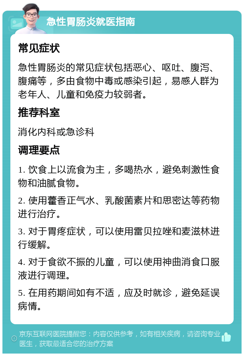 急性胃肠炎就医指南 常见症状 急性胃肠炎的常见症状包括恶心、呕吐、腹泻、腹痛等，多由食物中毒或感染引起，易感人群为老年人、儿童和免疫力较弱者。 推荐科室 消化内科或急诊科 调理要点 1. 饮食上以流食为主，多喝热水，避免刺激性食物和油腻食物。 2. 使用藿香正气水、乳酸菌素片和思密达等药物进行治疗。 3. 对于胃疼症状，可以使用雷贝拉唑和麦滋林进行缓解。 4. 对于食欲不振的儿童，可以使用神曲消食口服液进行调理。 5. 在用药期间如有不适，应及时就诊，避免延误病情。