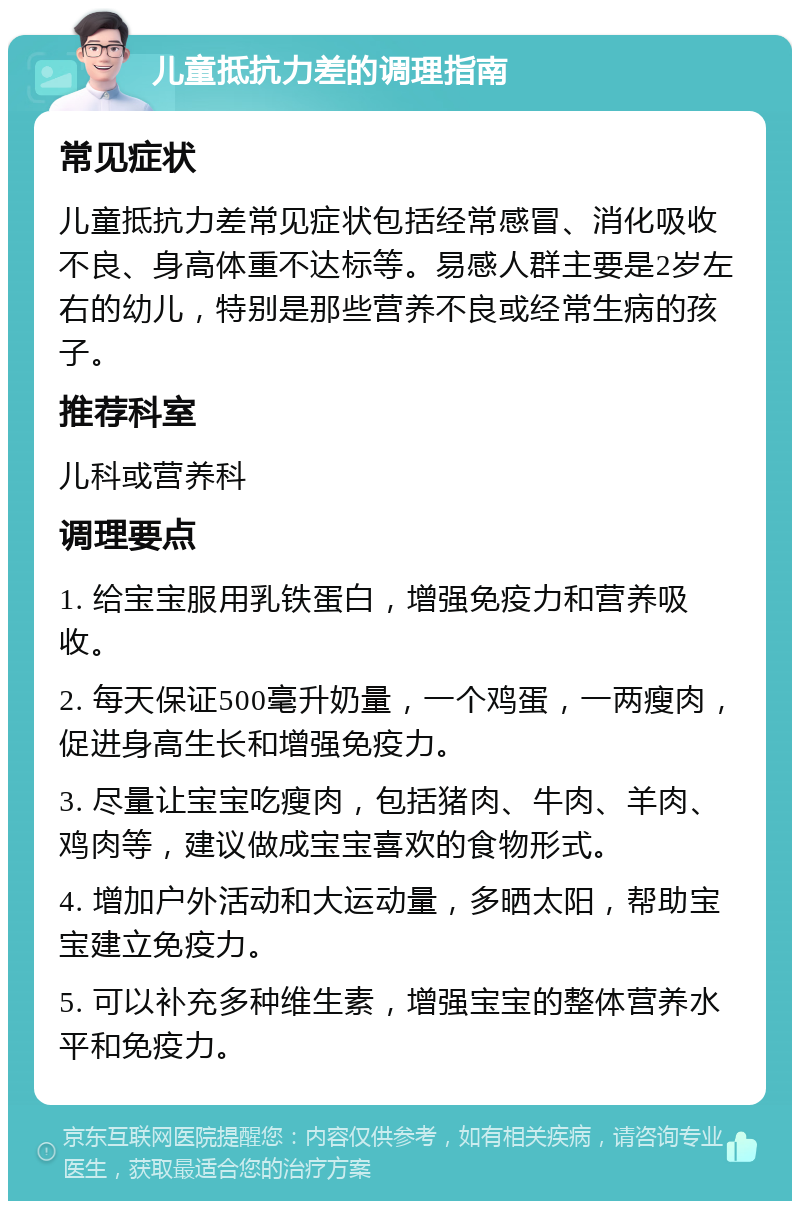 儿童抵抗力差的调理指南 常见症状 儿童抵抗力差常见症状包括经常感冒、消化吸收不良、身高体重不达标等。易感人群主要是2岁左右的幼儿，特别是那些营养不良或经常生病的孩子。 推荐科室 儿科或营养科 调理要点 1. 给宝宝服用乳铁蛋白，增强免疫力和营养吸收。 2. 每天保证500毫升奶量，一个鸡蛋，一两瘦肉，促进身高生长和增强免疫力。 3. 尽量让宝宝吃瘦肉，包括猪肉、牛肉、羊肉、鸡肉等，建议做成宝宝喜欢的食物形式。 4. 增加户外活动和大运动量，多晒太阳，帮助宝宝建立免疫力。 5. 可以补充多种维生素，增强宝宝的整体营养水平和免疫力。