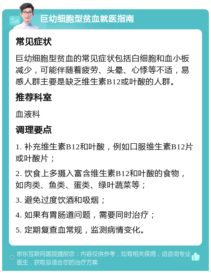 巨幼细胞型贫血就医指南 常见症状 巨幼细胞型贫血的常见症状包括白细胞和血小板减少，可能伴随着疲劳、头晕、心悸等不适，易感人群主要是缺乏维生素B12或叶酸的人群。 推荐科室 血液科 调理要点 1. 补充维生素B12和叶酸，例如口服维生素B12片或叶酸片； 2. 饮食上多摄入富含维生素B12和叶酸的食物，如肉类、鱼类、蛋类、绿叶蔬菜等； 3. 避免过度饮酒和吸烟； 4. 如果有胃肠道问题，需要同时治疗； 5. 定期复查血常规，监测病情变化。