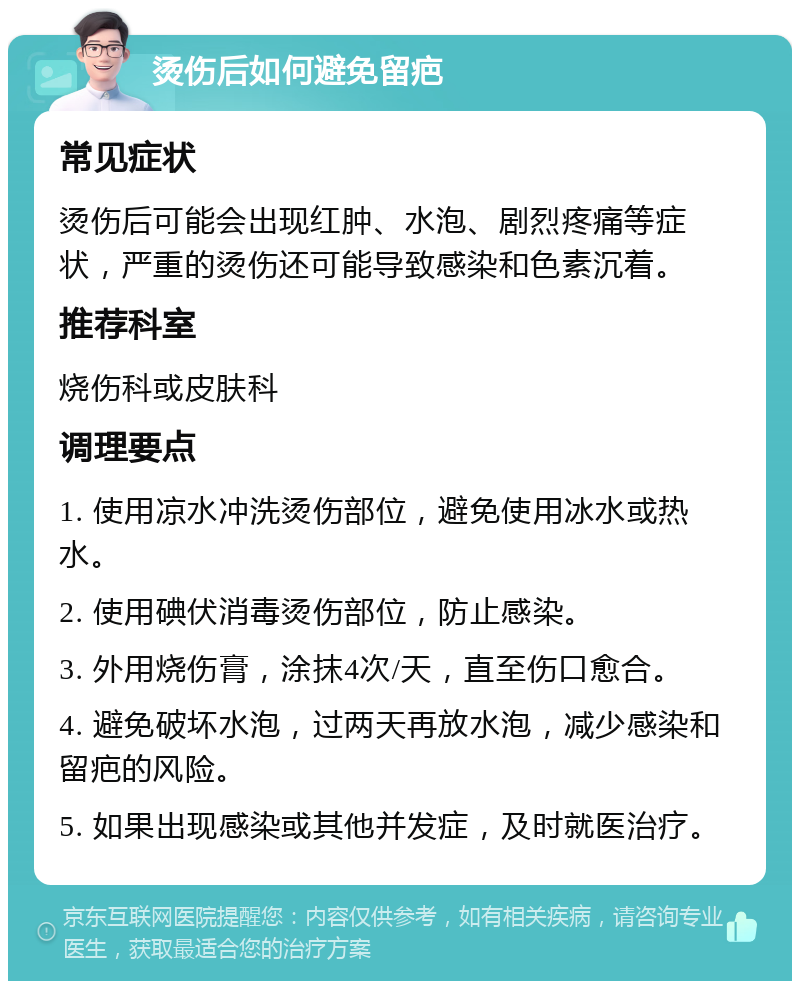 烫伤后如何避免留疤 常见症状 烫伤后可能会出现红肿、水泡、剧烈疼痛等症状，严重的烫伤还可能导致感染和色素沉着。 推荐科室 烧伤科或皮肤科 调理要点 1. 使用凉水冲洗烫伤部位，避免使用冰水或热水。 2. 使用碘伏消毒烫伤部位，防止感染。 3. 外用烧伤膏，涂抹4次/天，直至伤口愈合。 4. 避免破坏水泡，过两天再放水泡，减少感染和留疤的风险。 5. 如果出现感染或其他并发症，及时就医治疗。