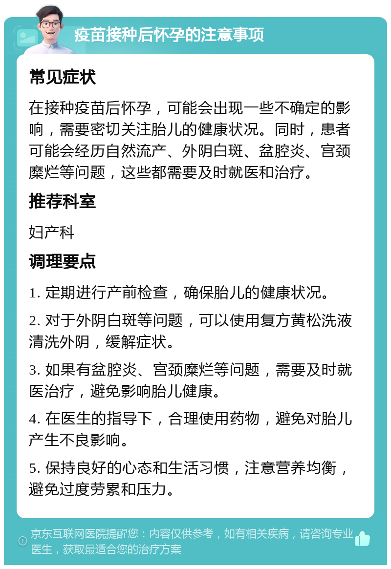 疫苗接种后怀孕的注意事项 常见症状 在接种疫苗后怀孕，可能会出现一些不确定的影响，需要密切关注胎儿的健康状况。同时，患者可能会经历自然流产、外阴白斑、盆腔炎、宫颈糜烂等问题，这些都需要及时就医和治疗。 推荐科室 妇产科 调理要点 1. 定期进行产前检查，确保胎儿的健康状况。 2. 对于外阴白斑等问题，可以使用复方黄松洗液清洗外阴，缓解症状。 3. 如果有盆腔炎、宫颈糜烂等问题，需要及时就医治疗，避免影响胎儿健康。 4. 在医生的指导下，合理使用药物，避免对胎儿产生不良影响。 5. 保持良好的心态和生活习惯，注意营养均衡，避免过度劳累和压力。