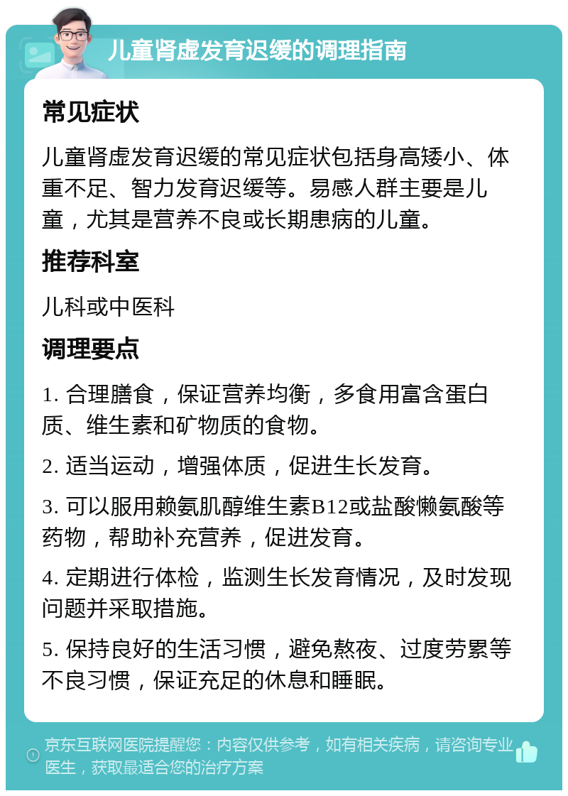 儿童肾虚发育迟缓的调理指南 常见症状 儿童肾虚发育迟缓的常见症状包括身高矮小、体重不足、智力发育迟缓等。易感人群主要是儿童，尤其是营养不良或长期患病的儿童。 推荐科室 儿科或中医科 调理要点 1. 合理膳食，保证营养均衡，多食用富含蛋白质、维生素和矿物质的食物。 2. 适当运动，增强体质，促进生长发育。 3. 可以服用赖氨肌醇维生素B12或盐酸懒氨酸等药物，帮助补充营养，促进发育。 4. 定期进行体检，监测生长发育情况，及时发现问题并采取措施。 5. 保持良好的生活习惯，避免熬夜、过度劳累等不良习惯，保证充足的休息和睡眠。