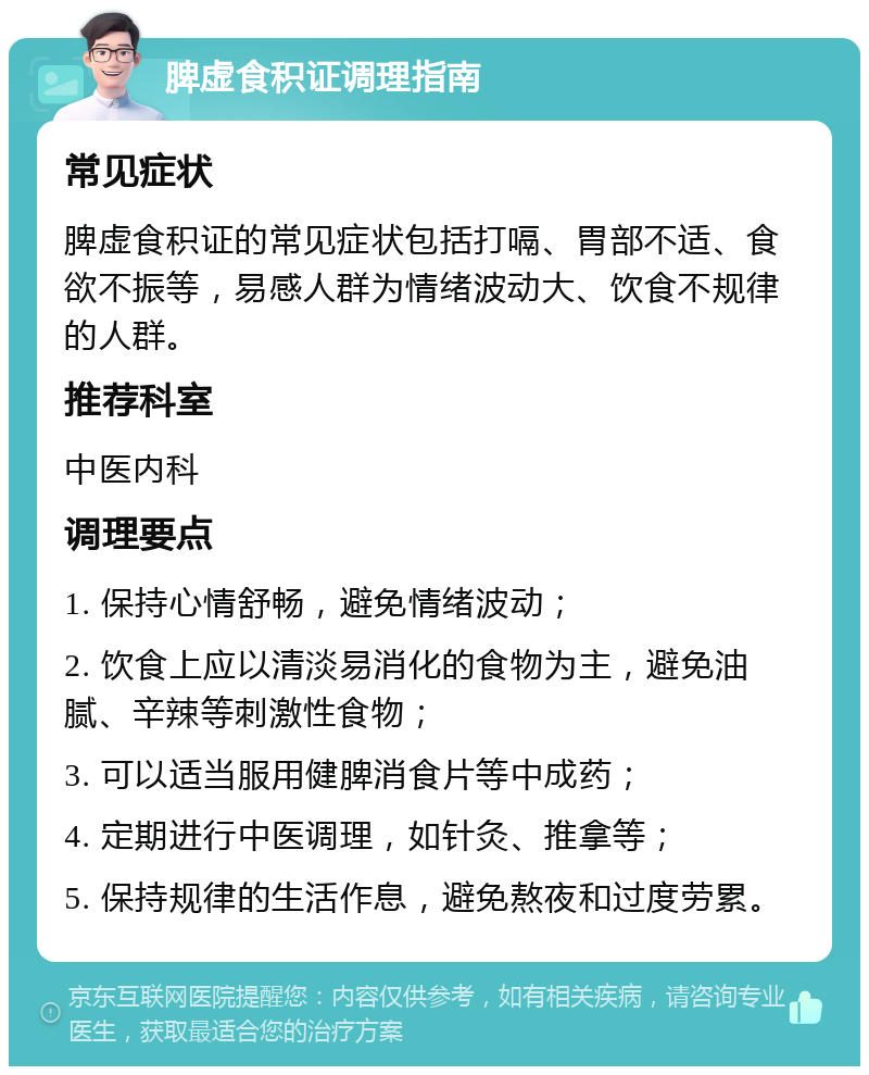 脾虚食积证调理指南 常见症状 脾虚食积证的常见症状包括打嗝、胃部不适、食欲不振等，易感人群为情绪波动大、饮食不规律的人群。 推荐科室 中医内科 调理要点 1. 保持心情舒畅，避免情绪波动； 2. 饮食上应以清淡易消化的食物为主，避免油腻、辛辣等刺激性食物； 3. 可以适当服用健脾消食片等中成药； 4. 定期进行中医调理，如针灸、推拿等； 5. 保持规律的生活作息，避免熬夜和过度劳累。