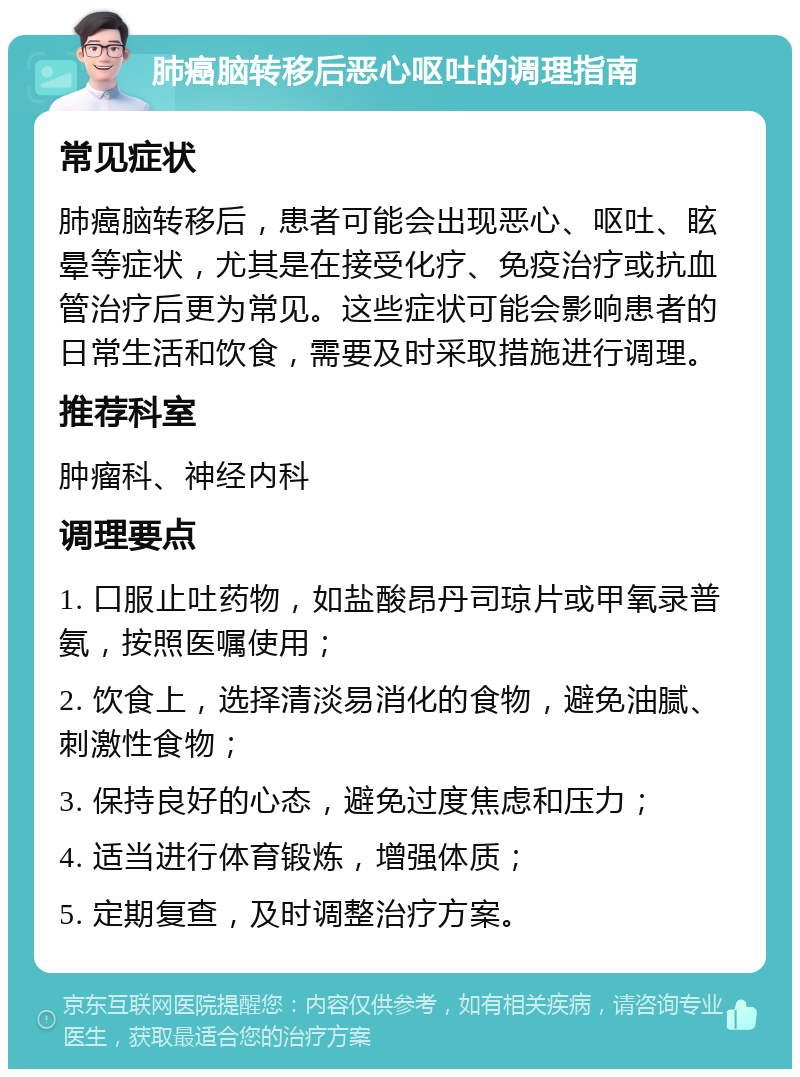 肺癌脑转移后恶心呕吐的调理指南 常见症状 肺癌脑转移后，患者可能会出现恶心、呕吐、眩晕等症状，尤其是在接受化疗、免疫治疗或抗血管治疗后更为常见。这些症状可能会影响患者的日常生活和饮食，需要及时采取措施进行调理。 推荐科室 肿瘤科、神经内科 调理要点 1. 口服止吐药物，如盐酸昂丹司琼片或甲氧录普氨，按照医嘱使用； 2. 饮食上，选择清淡易消化的食物，避免油腻、刺激性食物； 3. 保持良好的心态，避免过度焦虑和压力； 4. 适当进行体育锻炼，增强体质； 5. 定期复查，及时调整治疗方案。