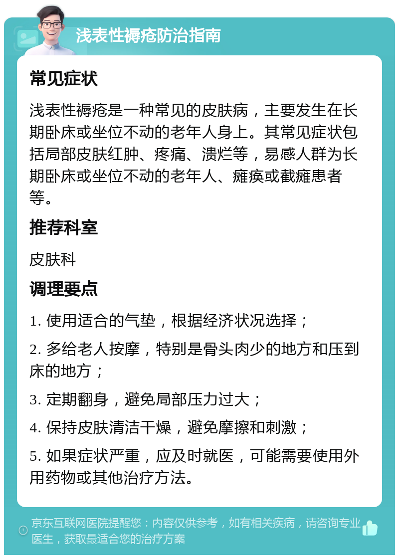 浅表性褥疮防治指南 常见症状 浅表性褥疮是一种常见的皮肤病，主要发生在长期卧床或坐位不动的老年人身上。其常见症状包括局部皮肤红肿、疼痛、溃烂等，易感人群为长期卧床或坐位不动的老年人、瘫痪或截瘫患者等。 推荐科室 皮肤科 调理要点 1. 使用适合的气垫，根据经济状况选择； 2. 多给老人按摩，特别是骨头肉少的地方和压到床的地方； 3. 定期翻身，避免局部压力过大； 4. 保持皮肤清洁干燥，避免摩擦和刺激； 5. 如果症状严重，应及时就医，可能需要使用外用药物或其他治疗方法。