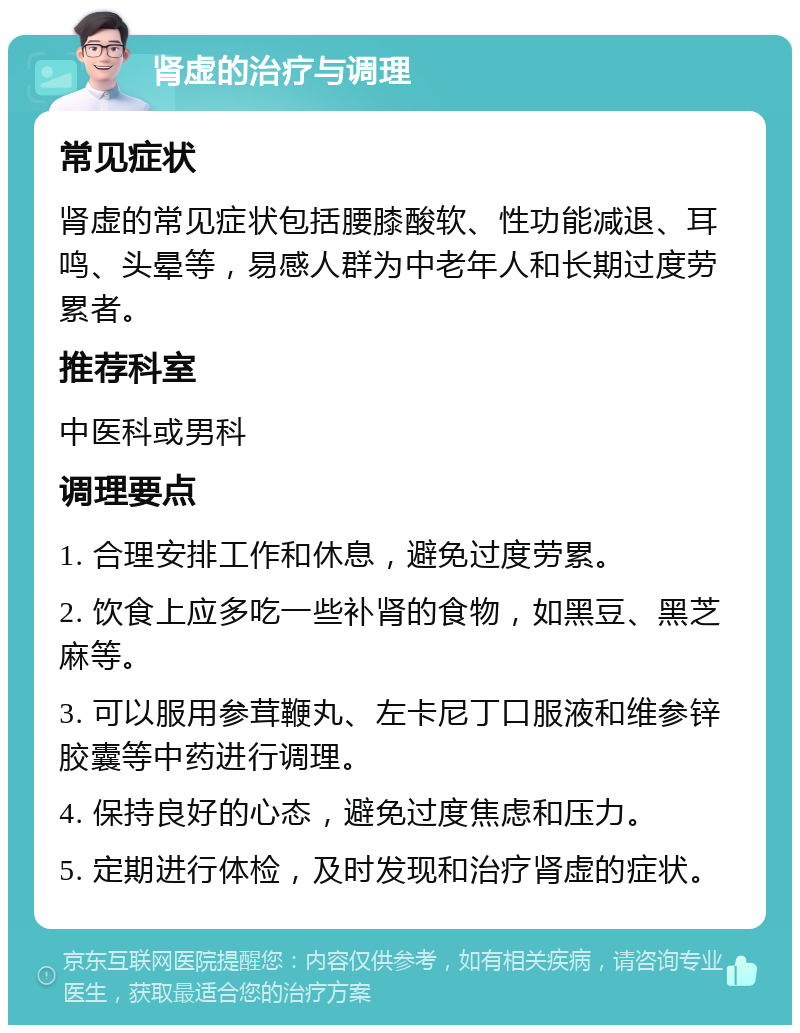 肾虚的治疗与调理 常见症状 肾虚的常见症状包括腰膝酸软、性功能减退、耳鸣、头晕等，易感人群为中老年人和长期过度劳累者。 推荐科室 中医科或男科 调理要点 1. 合理安排工作和休息，避免过度劳累。 2. 饮食上应多吃一些补肾的食物，如黑豆、黑芝麻等。 3. 可以服用参茸鞭丸、左卡尼丁口服液和维参锌胶囊等中药进行调理。 4. 保持良好的心态，避免过度焦虑和压力。 5. 定期进行体检，及时发现和治疗肾虚的症状。