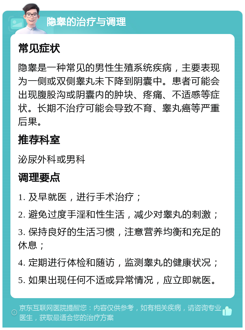 隐睾的治疗与调理 常见症状 隐睾是一种常见的男性生殖系统疾病，主要表现为一侧或双侧睾丸未下降到阴囊中。患者可能会出现腹股沟或阴囊内的肿块、疼痛、不适感等症状。长期不治疗可能会导致不育、睾丸癌等严重后果。 推荐科室 泌尿外科或男科 调理要点 1. 及早就医，进行手术治疗； 2. 避免过度手淫和性生活，减少对睾丸的刺激； 3. 保持良好的生活习惯，注意营养均衡和充足的休息； 4. 定期进行体检和随访，监测睾丸的健康状况； 5. 如果出现任何不适或异常情况，应立即就医。