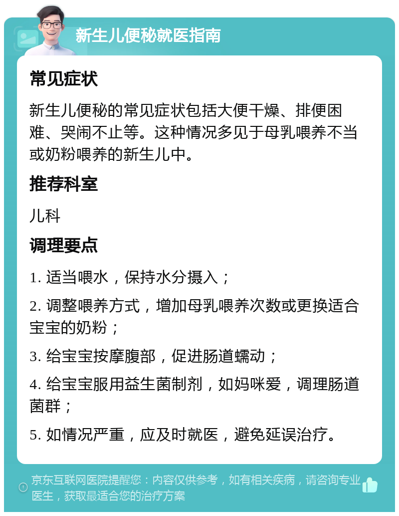 新生儿便秘就医指南 常见症状 新生儿便秘的常见症状包括大便干燥、排便困难、哭闹不止等。这种情况多见于母乳喂养不当或奶粉喂养的新生儿中。 推荐科室 儿科 调理要点 1. 适当喂水，保持水分摄入； 2. 调整喂养方式，增加母乳喂养次数或更换适合宝宝的奶粉； 3. 给宝宝按摩腹部，促进肠道蠕动； 4. 给宝宝服用益生菌制剂，如妈咪爱，调理肠道菌群； 5. 如情况严重，应及时就医，避免延误治疗。