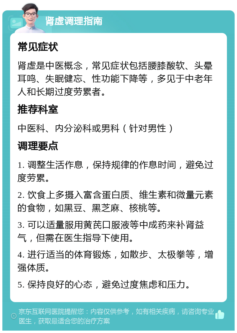 肾虚调理指南 常见症状 肾虚是中医概念，常见症状包括腰膝酸软、头晕耳鸣、失眠健忘、性功能下降等，多见于中老年人和长期过度劳累者。 推荐科室 中医科、内分泌科或男科（针对男性） 调理要点 1. 调整生活作息，保持规律的作息时间，避免过度劳累。 2. 饮食上多摄入富含蛋白质、维生素和微量元素的食物，如黑豆、黑芝麻、核桃等。 3. 可以适量服用黄芪口服液等中成药来补肾益气，但需在医生指导下使用。 4. 进行适当的体育锻炼，如散步、太极拳等，增强体质。 5. 保持良好的心态，避免过度焦虑和压力。