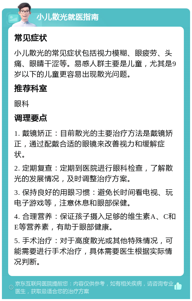 小儿散光就医指南 常见症状 小儿散光的常见症状包括视力模糊、眼疲劳、头痛、眼睛干涩等。易感人群主要是儿童，尤其是9岁以下的儿童更容易出现散光问题。 推荐科室 眼科 调理要点 1. 戴镜矫正：目前散光的主要治疗方法是戴镜矫正，通过配戴合适的眼镜来改善视力和缓解症状。 2. 定期复查：定期到医院进行眼科检查，了解散光的发展情况，及时调整治疗方案。 3. 保持良好的用眼习惯：避免长时间看电视、玩电子游戏等，注意休息和眼部保健。 4. 合理营养：保证孩子摄入足够的维生素A、C和E等营养素，有助于眼部健康。 5. 手术治疗：对于高度散光或其他特殊情况，可能需要进行手术治疗，具体需要医生根据实际情况判断。