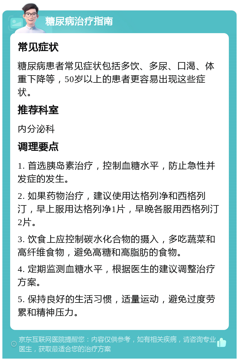 糖尿病治疗指南 常见症状 糖尿病患者常见症状包括多饮、多尿、口渴、体重下降等，50岁以上的患者更容易出现这些症状。 推荐科室 内分泌科 调理要点 1. 首选胰岛素治疗，控制血糖水平，防止急性并发症的发生。 2. 如果药物治疗，建议使用达格列净和西格列汀，早上服用达格列净1片，早晚各服用西格列汀2片。 3. 饮食上应控制碳水化合物的摄入，多吃蔬菜和高纤维食物，避免高糖和高脂肪的食物。 4. 定期监测血糖水平，根据医生的建议调整治疗方案。 5. 保持良好的生活习惯，适量运动，避免过度劳累和精神压力。