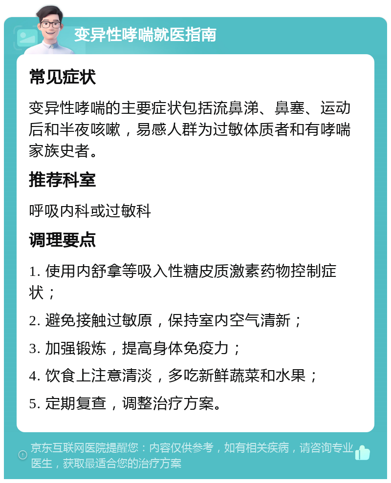 变异性哮喘就医指南 常见症状 变异性哮喘的主要症状包括流鼻涕、鼻塞、运动后和半夜咳嗽，易感人群为过敏体质者和有哮喘家族史者。 推荐科室 呼吸内科或过敏科 调理要点 1. 使用内舒拿等吸入性糖皮质激素药物控制症状； 2. 避免接触过敏原，保持室内空气清新； 3. 加强锻炼，提高身体免疫力； 4. 饮食上注意清淡，多吃新鲜蔬菜和水果； 5. 定期复查，调整治疗方案。