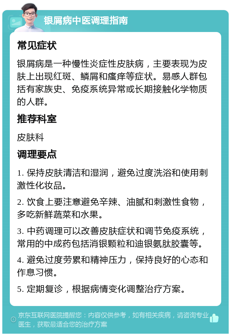 银屑病中医调理指南 常见症状 银屑病是一种慢性炎症性皮肤病，主要表现为皮肤上出现红斑、鳞屑和瘙痒等症状。易感人群包括有家族史、免疫系统异常或长期接触化学物质的人群。 推荐科室 皮肤科 调理要点 1. 保持皮肤清洁和湿润，避免过度洗浴和使用刺激性化妆品。 2. 饮食上要注意避免辛辣、油腻和刺激性食物，多吃新鲜蔬菜和水果。 3. 中药调理可以改善皮肤症状和调节免疫系统，常用的中成药包括消银颗粒和迪银氨肽胶囊等。 4. 避免过度劳累和精神压力，保持良好的心态和作息习惯。 5. 定期复诊，根据病情变化调整治疗方案。