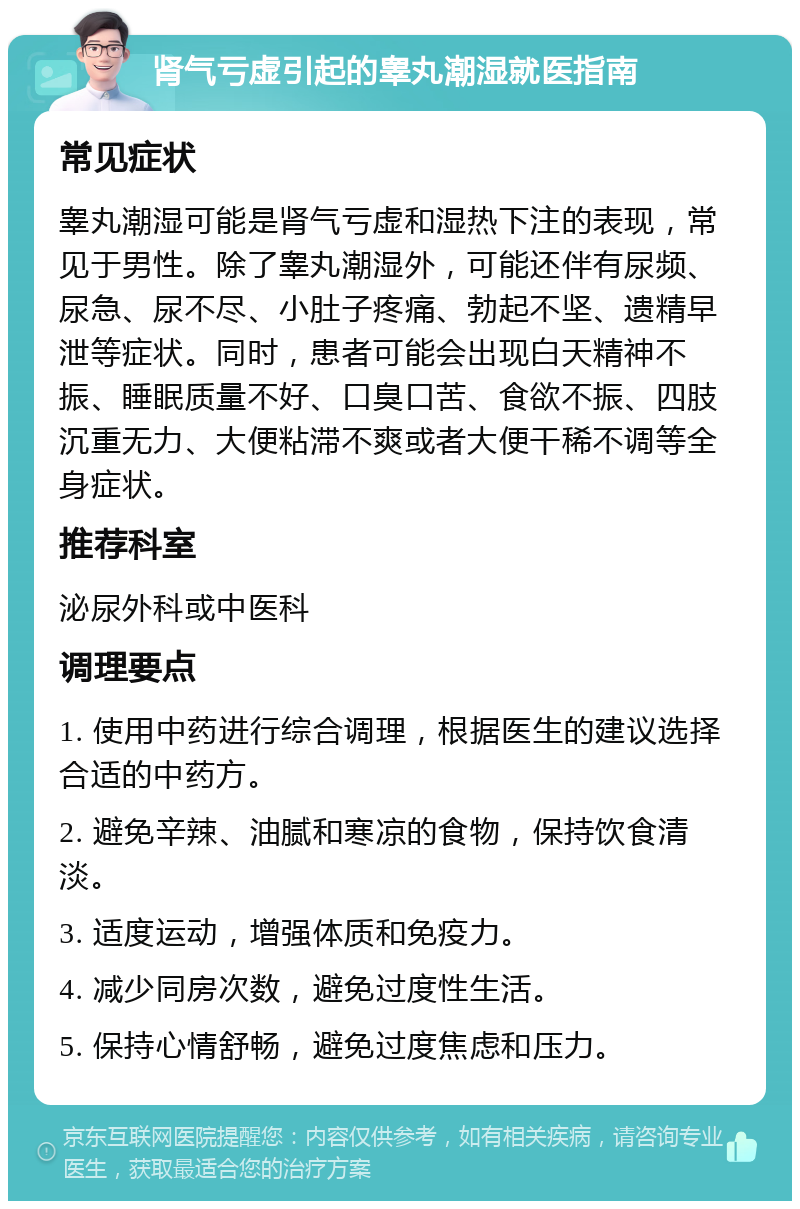 肾气亏虚引起的睾丸潮湿就医指南 常见症状 睾丸潮湿可能是肾气亏虚和湿热下注的表现，常见于男性。除了睾丸潮湿外，可能还伴有尿频、尿急、尿不尽、小肚子疼痛、勃起不坚、遗精早泄等症状。同时，患者可能会出现白天精神不振、睡眠质量不好、口臭口苦、食欲不振、四肢沉重无力、大便粘滞不爽或者大便干稀不调等全身症状。 推荐科室 泌尿外科或中医科 调理要点 1. 使用中药进行综合调理，根据医生的建议选择合适的中药方。 2. 避免辛辣、油腻和寒凉的食物，保持饮食清淡。 3. 适度运动，增强体质和免疫力。 4. 减少同房次数，避免过度性生活。 5. 保持心情舒畅，避免过度焦虑和压力。